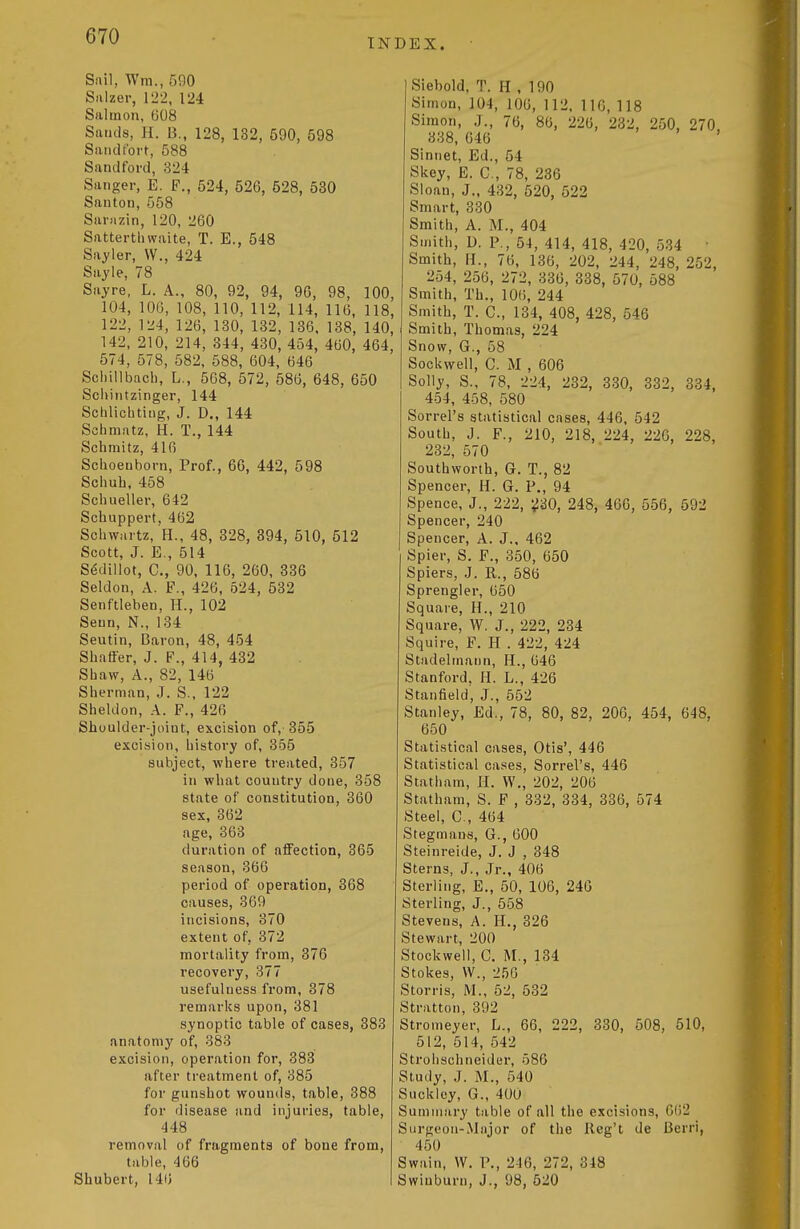 INDEX. Sail, Wm., 590 Salzer, 122, 124 Salmon, G08 Sands, H. B., 128, 132, 590, 598 Sandi'ort, 588 Sandford, 324 Sanger, E. F., 524, 526, 528, 530 Santon, 568 Sai-Mzin, 120, 260 Satterthwaite, T. E., 548 Sayler, W., 424 Sayle, 78 Sayre, L. A., 80, 92, 94, 96, 98, 100, 104, 106, 108, 110, 112, 114, 116, 118, 122, 124, 126, 130, 132, 136. 138, 140, 142, 210, 214, 344, 430, 454, 460, 464, 574, 578, 582, 588, 604, 646 Scliillbach, L., 568, 572, 586, 648, 650 Sciiiiitzinger, 144 Schlicbtlng, J. D., 144 Schmatz, H. T., 144 Schmitz, 416 Sclioenborn, Prof., 66, 442, 598 Schuh, 458 Schueller, 642 Schuppert, 462 Schwartz, H., 48, 328, 394, 510, 512 Scott, J. E., 514 S6dillot, C, 90, 116, 260, 336 Seldon, A. F., 426, 524, 532 Senftleben, H., 102 Seun, N., 134 Seutin, Baron, 48, 454 Shatier, J. F., 414, 432 Shaw, A., 82, 146 Sherman, J. S., 122 Sheldon, A. F., 426 Shoulder-joint, excision of, 355 excision, history of, 355 subject, where treated, 357 in what country done, 358 state of constitution, 360 sex, 362 age, 363 duration of affection, 365 season, 366 period of opei'ation, 368 causes, 369 incisions, 370 extent of, 372 mortality from, 376 recovery, 377 usefulness from, 378 remarks upon, 381 synoptic table of cases, 383 anatomy of, 383 excision, operation for, 383 after treatment of, 385 for gunshot wounds, table, 388 for disease and injuries, table, 448 removal of fragments of bone from, table, 466 Shubert, 146 Siebold, T. H , 190 Simon, 104, 106, 112. 116, 118 Simon, J., 76, 86, 226, 232, 250, 270, 338, 646 Siniiet, Ed., 54 Skey, E. C, 78, 236 Sloan, J., 432, 520, 522 Smart, 330 Smith, A. M., 404 Smith, D. P., 54, 414, 418, 420, 534 • Smith, H., 76, 136, 202, 244, 248, 252, 254, 256, 272, 336, 338, 570, 588 Smith, Th., 106, 244 Smith, T. C, 134, 408, 428, 546 Smith, Thomas, 224 Snow, G., 58 Sockwell, C. M , 606 Solly, S., 78, 224, 232, 330, 332, 334, 454, 458, 580 Sorrel's statistical cases, 446, 542 South, J. F., 210, 218, 224, 226, 228, 232, 570 Southworth, G. T., 82 Spencer, H. G. P., 94 Spence, J., 222, ^30, 248, 466, 556, 592 Spencer, 240 Spencer, A. J., 462 Spier, S, F., 350, 650 Spiers, J. R., 586 Sprengler, 650 Square, H., 210 Square, W. J., 222, 234 Squire, F. H . 422, 424 Stadelmann, H., 646 Stanford. H. L., 426 Stanfield, J., 552 Stanley, Ed., 78, 80, 82, 206, 454, 648, 650 Statistical cases, Otis', 446 Statistical cases. Sorrel's, 446 Statham, II. W., 202, 206 Statham, S. F , 332, 334, 336, 574 Steel, C, 464 Stegmans, G., 600 Steinreide, J. J , 348 Sterns, J., Jr., 406 Sterling, E., 50, 106, 240 Sterling, J., 558 Stevens, A. 11., 326 Stewart, 200 Stockwell, G. M., 134 Stokes, VV., 256 Storris, M., 52, 532 Stratton, 392 Stromeyer, L., 66, 222, 330, 508, 510, 512, 514, 542 Strolischneider, 586 Study, J. M., 540 Suckley, G., 400 Summary table of all the excisions, 6()2 Surgeon-Major of tlie Ileg't de Berri, 450 Swain, W. P., 246, 272, 348 Swiuburn, J., 98, 520