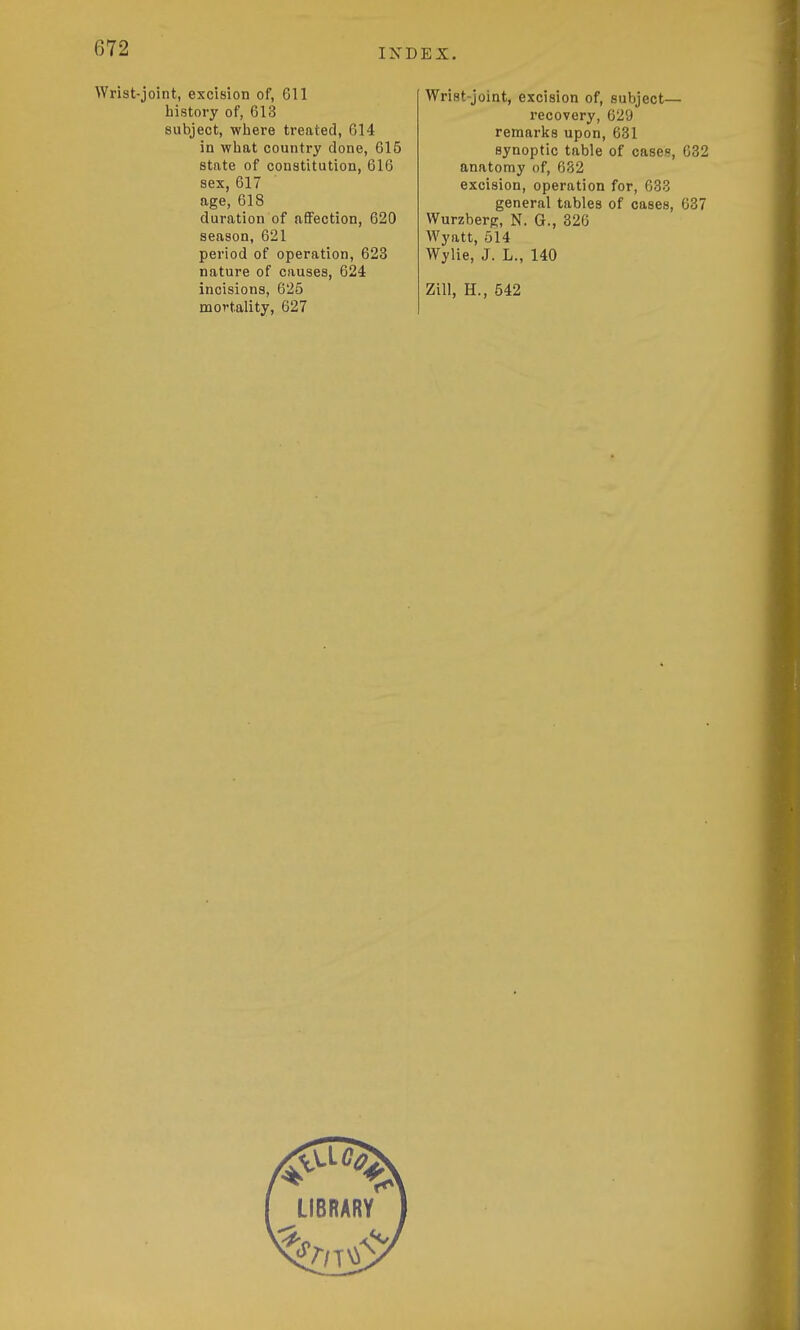 Wrist-joint, excision of, 611 history of, 613 subject, where treated, 614 in what country done, 615 state of constitution, 616 sex, 617 age, 618 duration of affection, 620 season, 621 period of operation, 623 nature of causes, 624 incisions, 625 mortality, 627 Wrist-joint, excision of, subject— recovery, 629 remarlcs upon, 631 synoptic table of case?, 632 anatomy of, 682 excision, operation for, 633 general tables of cases, 637 Wurzberg, N. G., 326 Wyatt, 514 Wylie, J. L., 140 Zill, H., 542