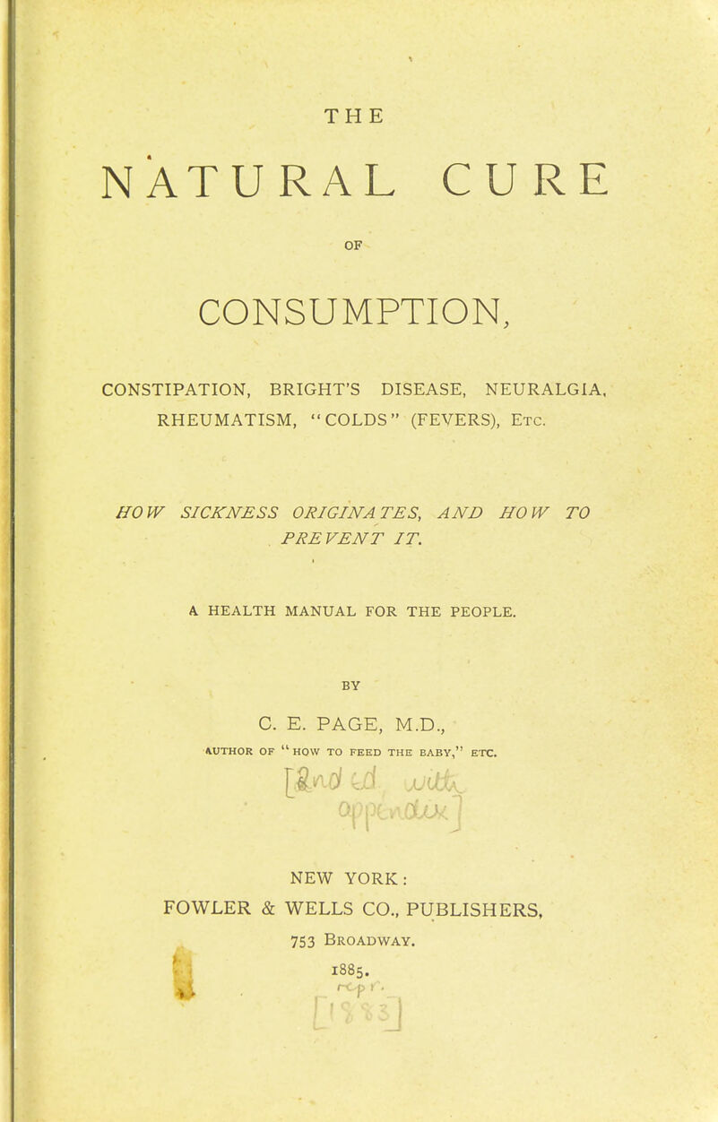 THE NATURAL CURE CONSTIPATION, BRIGHT'S DISEASE, NEURALGIA. RHEUMATISM, COLDS (FEVERS), Etc. ffOW SICKNESS ORIGINATES, AND HOW TO , PREVENT IT. K HEALTH MANUAL FOR THE PEOPLE. OF CONSUMPTION, BY C. E. PAGE, M.D., ■AUTHOR OF  HOW TO FEED THE BABY, ETC. NEW YORK: FOWLER & WELLS CO., PUBLISHERS, t 753 Broadway.