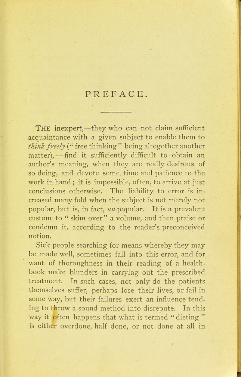 PREFACE. The inexpert,—they who can not claim sufficient acquaintance with a given subject to enable them to think freely ( free thinking  being altogether another matter), — find it sufficiently difficult to obtain an author's meaning, when they are really desirous of so doing, and devote some time and patience to the work in hand ; it is impossible, often, to arrive at just conclusions otherwise. The liability to error is in- creased many fold when the subject is not merely not popular, but is, in fact, 2/;;2-popular. It is a prevalent custom to  skim over a volume, and then praise or condemn it, according to the reader's preconceived notion. Sick people searching for means whereby they may be made well, sometimes fall into this error, and for want of thoroughness in their reading of a health- book make blunders in carrying out the prescribed treatment. In such cases, not only do the patients themselves suffer, perhaps lose their lives, or fail in some way, but their failures exert an influence tend- ing to throw a sound method into disrepute. In this way it often happens that what is termed  dieting  is either overdone, half done, or not done at all in