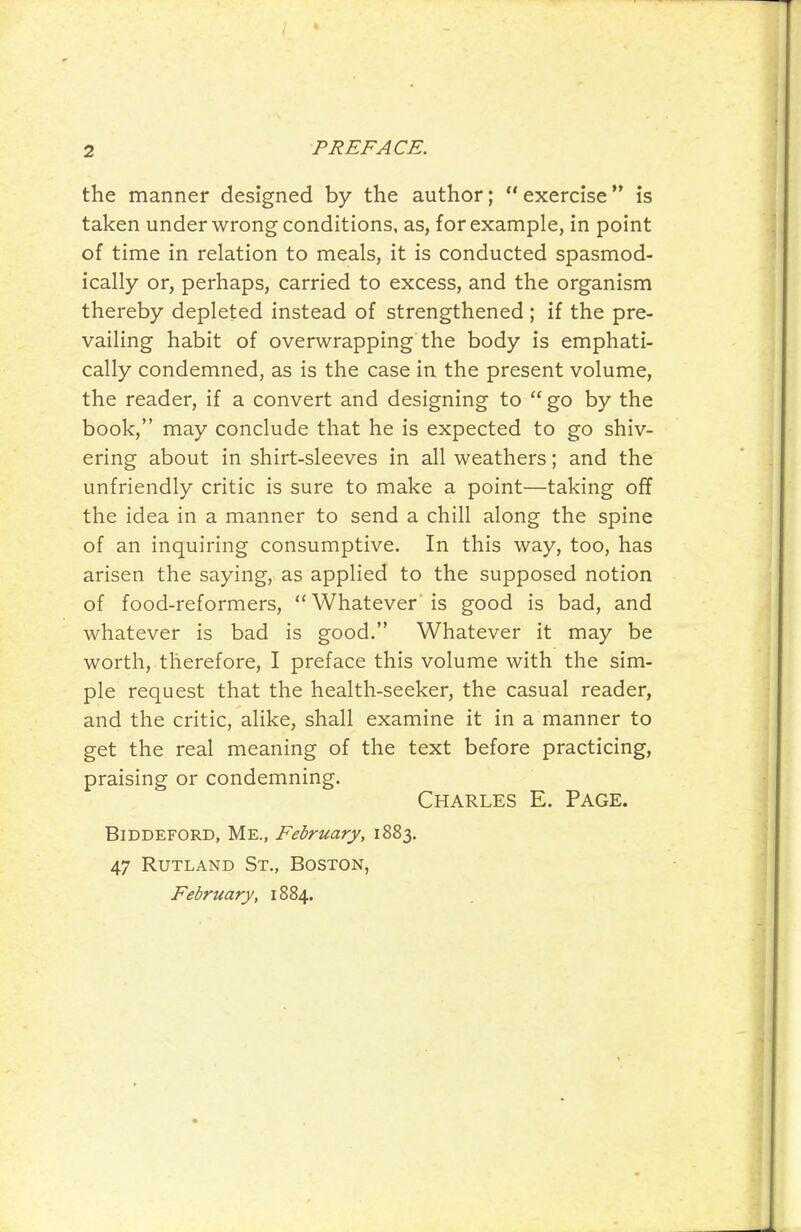 the manner designed by the author; exercise is taken under wrong conditions, as, for example, in point of time in relation to meals, it is conducted spasmod- ically or, perhaps, carried to excess, and the organism thereby depleted instead of strengthened ; if the pre- vailing habit of overwrapping the body is emphati- cally condemned, as is the case in the present volume, the reader, if a convert and designing to go by the book, may conclude that he is expected to go shiv- ering about in shirt-sleeves in all weathers; and the unfriendly critic is sure to make a point—taking off the idea in a manner to send a chill along the spine of an inquiring consumptive. In this way, too, has arisen the saying, as applied to the supposed notion of food-reformers, Whatever is good is bad, and whatever is bad is good. Whatever it may be worth, therefore, I preface this volume with the sim- ple request that the health-seeker, the casual reader, and the critic, alike, shall examine it in a manner to get the real meaning of the text before practicing, praising or condemning. Charles E. Page. BiDDEFORD, Me., February, 1883. 47 Rutland St., Boston, February, 1884.