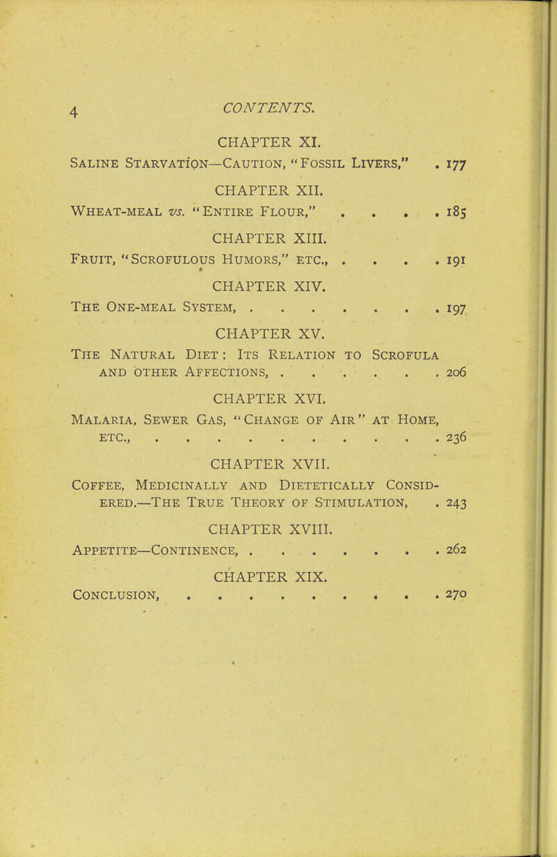 CHAPTER XI. Saline STARVAxioN—Caution,  Fossil Livers, . 177 CHAPTER Xn. Wheat-meal vs. Entire Flour, . . , ,185 CHAPTER XIII. Fruit, Scrofulous Humors, etc., . . . .191 CHAPTER XIV. The One-meal System, 197 CHAPTER XV. The Natural Diet : Its Relation to Scrofula AND other Affections, 206 CHAPTER XVI. Malaria, Sewer Gas, Change of Air at Home, ETC., 236 CHAPTER XVII. Coffee, Medicinally and Dietetically Consid- ered.—The True Theory of Stimulation, . 243 CHAPTER XVIII. Appetite—Continence, 262 CHAPTER XIX. Conclusion, 270