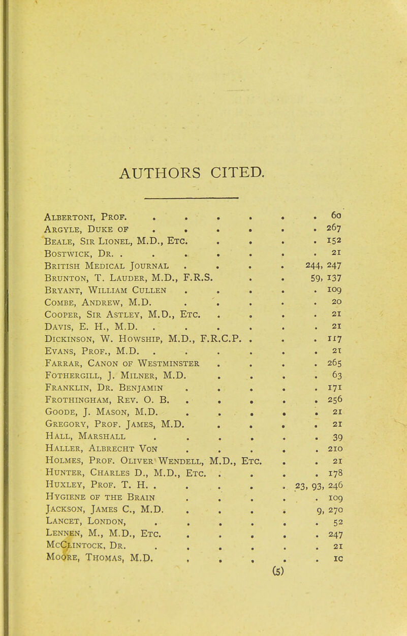 AUTHORS CITED. Albertoni, Prof. . . . « . . 60 Argyle, Duke of ..... . 267 Beale, Sir Lionel, M.D., Etc. . . . .152 BosTWicK, Dr. . . . . « . .21 British Medical Journal .... 244, 247 Brunton, T. Lauder, M.D., F.R.S. . . 59> I37 Bryant, William Cullen ..... 109 Combe, Andrew, M,D. . . . .20 Cooper, Sir Astley, M.D., Etc. . . . .21 Davis, E. H., M.D. ...... 21 Dickinson, W. Howship, M.D., F.R.C.P. . . .1^7 Evans, Prof., M.D. . . . . . .21 Farrar, Canon of Westminster .... 265 Fothergill, J. MiLNER, M.D, , . . .63 Franklin, Dr. Benjamin . . . . .171 Frothingham, Rev. O. B. , • • . . 256 Goode, J. Mason, M.D. . . . • .21 Gregory, Prof, James, M.D. . . • .21 Hall, Marshall . . . , . .39 Haller, Albrecht Von ..... 210 Holmes, Prof, Oliver'Wendell, M.D., Etc. . . 21 Hunter, Charles D,, M,D., Etc. . . . .178 Huxley, Prof. T. H. . . . , . 23, 93, 246 Hygiene of the Brain . , . , . 109 Jackson, James C, M.D. . . . . 9, 270 Lancet, London, . . , , , .52 Lennen, M,, M.D,, Etc. . . . . .247 McCtiNTocK, Dr. . , , , . .21 Moore, Thomas, M.D. , . , . . ic