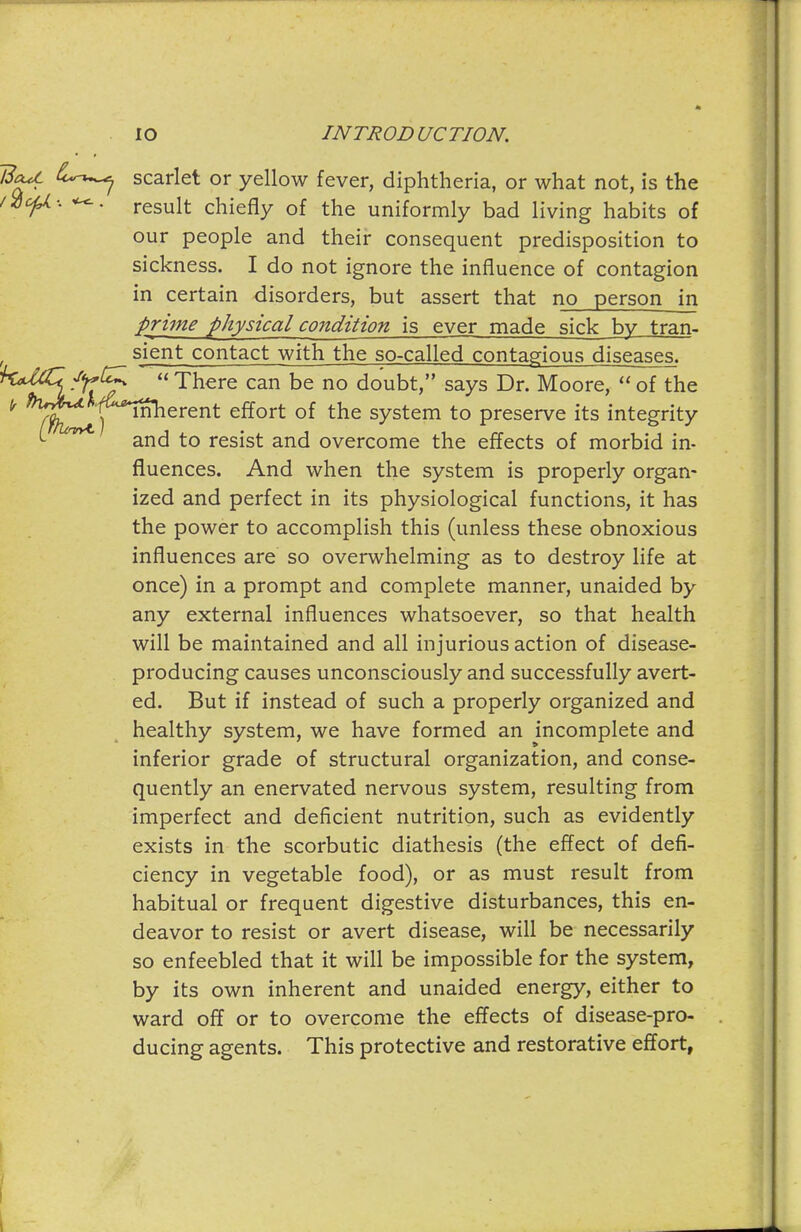 ISaU. scarlet or yellow fever, diphtheria, or what not, is the f^ofj,: ^. result chiefly of the uniformly bad living habits of our people and their consequent predisposition to sickness. I do not ignore the influence of contagion in certain disorders, but assert that no person in prime physical condition is ever made sick bv tran- , sient contact with the so-called contagious diseases. huUCcJ'^C^ There can be no doubt, says Dr. Moore,  of the ^ ^y^^Y'^^erent effort of the system to preserve its integrity ^ and to resist and overcome the effects of morbid in- fluences. And when the system is properly organ- ized and perfect in its physiological functions, it has the power to accomplish this (unless these obnoxious influences are so overwhelming as to destroy life at once) in a prompt and complete manner, unaided by any external influences whatsoever, so that health will be maintained and all injurious action of disease- producing causes unconsciously and successfully avert- ed. But if instead of such a properly organized and healthy system, we have formed an incomplete and inferior grade of structural organization, and conse- quently an enervated nervous system, resulting from imperfect and deficient nutrition, such as evidently exists in the scorbutic diathesis (the effect of defi- ciency in vegetable food), or as must result from habitual or frequent digestive disturbances, this en- deavor to resist or avert disease, will be necessarily so enfeebled that it will be impossible for the system, by its own inherent and unaided energy, either to ward off or to overcome the eflects of disease-pro- ducing agents. This protective and restorative effort,