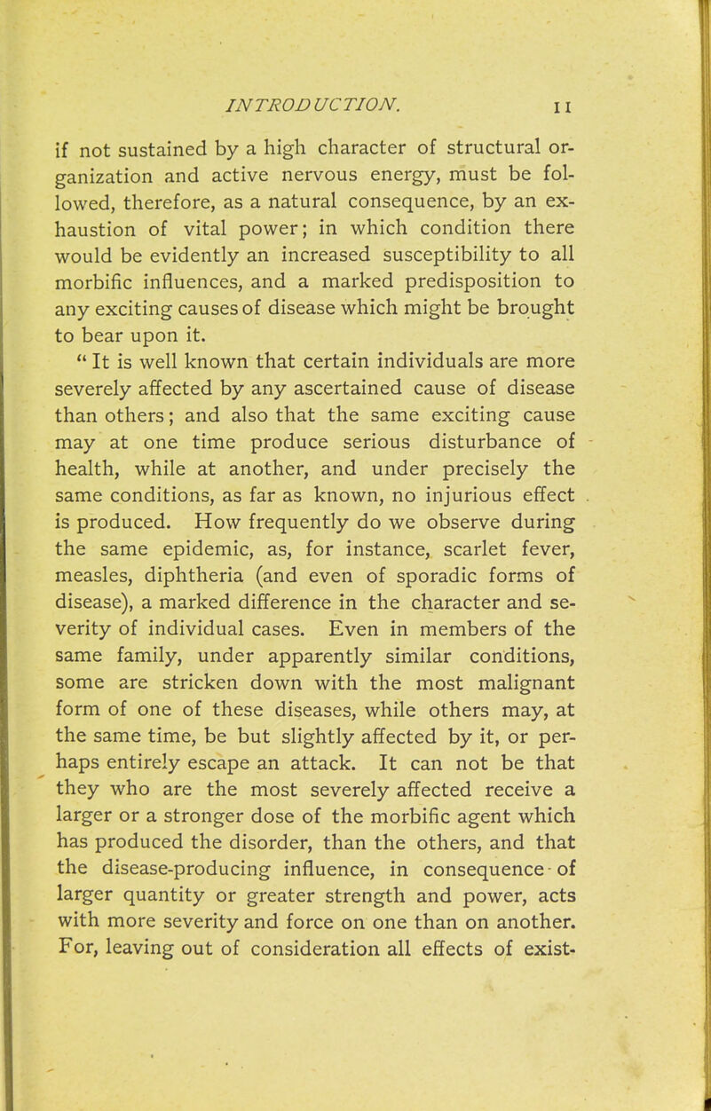 if not sustained by a high character of structural or- ganization and active nervous energy, must be fol- lowed, therefore, as a natural consequence, by an ex- haustion of vital power; in which condition there would be evidently an increased susceptibility to all morbific influences, and a marked predisposition to any exciting causes of disease which might be brought to bear upon it.  It is well known that certain individuals are more severely affected by any ascertained cause of disease than others; and also that the same exciting cause may at one time produce serious disturbance of - health, while at another, and under precisely the same conditions, as far as known, no injurious effect . is produced. How frequently do we observe during the same epidemic, as, for instance, scarlet fever, measles, diphtheria (and even of sporadic forms of disease), a marked difference in the character and se- verity of individual cases. Even in members of the same family, under apparently similar conditions, some are stricken down with the most malignant form of one of these diseases, while others may, at the same time, be but slightly affected by it, or per- haps entirely escape an attack. It can not be that they who are the most severely affected receive a larger or a stronger dose of the morbific agent which has produced the disorder, than the others, and that the disease-producing influence, in consequence ■ of larger quantity or greater strength and power, acts with more severity and force on one than on another. For, leaving out of consideration all effects of exist-