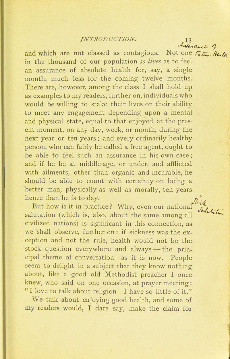 and which are not classed as contagious. Not one in the thousand of our population so lives as to feel an assurance of absolute health for, say, a single month, much less for the coming twelve months. There are, however, among the class I shall hold up as examples to my readers, further on, individuals who would be willing to stake their lives on their ability to meet any engagement depending upon a mental and physical state, equal to that enjoyed at the pres- ent moment, on any day, week, or month, during the next year or ten years; and every ordinarily healthy person, who can fairly be called a free agent, ought to be able to feel such an assurance in his own case; and if he be at middle-age, or under, and afflicted with ailments, other than organic and incurable, he should be able to count with certainty on being a better man, physically as well as morally, ten years hence than he is to-day. 0^ But how is it in practice? Why, even our national salutation (which is, also, about the same among all ^^^^ civilized nations) is significant in this connection, as we shall observe, further on: if sickness was the ex- ception and not the rule, health would not be the stock question everywhere and always — the prin- cipal theme of conversation—as it is now. People seem to delight in a subject that they know nothing about, like a good old Methodist preacher I once knew, who said on one occasion, at prayer-meeting:  I love to talk about religion—I have so little of it. We talk about enjoying good health, and some of my readers would, I dare say, make the claim foi