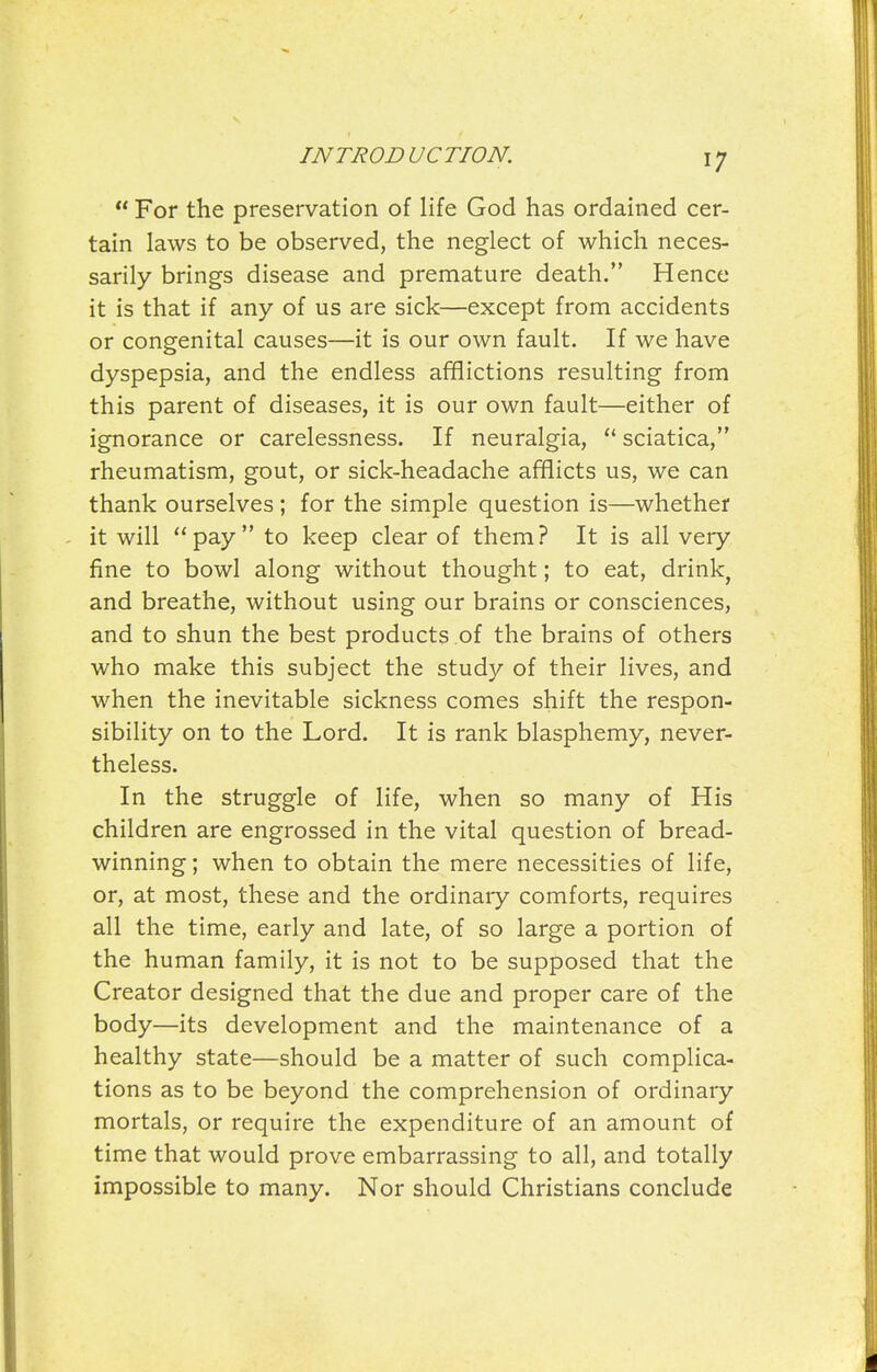  For the preservation of life God has ordained cer- tain laws to be observed, the neglect of which neces- sarily brings disease and premature death. Hence it is that if any of us are sick—except from accidents or congenital causes—it is our own fault. If we have dyspepsia, and the endless afflictions resulting from this parent of diseases, it is our own fault—either of ignorance or carelessness. If neuralgia,  sciatica, rheumatism, gout, or sick-headache afflicts us, we can thank ourselves ; for the simple question is—whether it will pay to keep clear of them? It is all very fine to bowl along without thought; to eat, drink, and breathe, without using our brains or consciences, and to shun the best products of the brains of others who make this subject the study of their lives, and when the inevitable sickness comes shift the respon- sibility on to the Lord. It is rank blasphemy, never- theless. In the struggle of life, when so many of His children are engrossed in the vital question of bread- winning ; when to obtain the mere necessities of life, or, at most, these and the ordinary comforts, requires all the time, early and late, of so large a portion of the human family, it is not to be supposed that the Creator designed that the due and proper care of the body—its development and the maintenance of a healthy state—should be a matter of such complica- tions as to be beyond the comprehension of ordinary mortals, or require the expenditure of an amount of time that would prove embarrassing to all, and totally impossible to many. Nor should Christians conclude