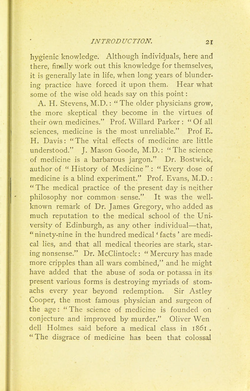 hygienic knowledge. Although individuals, here and there, finally work out this knowledge for themselves, it is generally late in life, when long years of blunder- ing practice have forced it upon them. Hear what some of the wise old heads say on this point: A. H. Stevens, M.D.: The older physicians grow, the more skeptical they become in the virtues of their own medicines. Prof. Willard Parker : Of all sciences, medicine is the most unreliable. Prof E. H. Davis: The vital effects of medicine are little understood. J. Mason Goode, M.D.: The science of medicine is a barbarous jargon. Dr. Bostwick, author of History of Medicine : Every dose of medicine is a blind experiment. Prof. Evans, M.D.: The medical practice of the present day is neither philosophy nor common sense. It was the well- known remark of Dr. James Gregory, who added as much reputation to the medical school of the Uni- versity of Edinburgh, as any other individual—that, ninety-nine in the hundred medical' facts ' are medi- cal lies, and that all medical theories are stark, star- ing nonsense. Dr. McClintock: Mercury has made more cripples than all wars combined, and he might have added that the abuse of soda or potassa in its present various forms is destroying myriads of stom- achs every year beyond redemption. Sir Astley Cooper, the most famous physician and surgeon of the age: The science of medicine is founded on conjecture and improved by murder. Oliver Wen dell Holmes said before a medical class in 1861 . The disgrace of medicine has been that colossal