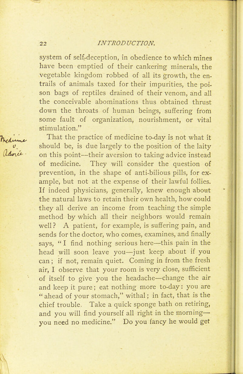 system of selfrdeception, in obedience to which mines have been emptied of their cankering minerals, the vegetable kingdom robbed of all its growth, the en- trails of animals taxed for their impurities, the poi- son bags of reptiles drained of their venom, and all the conceivable abominations thus obtained thrust down the throats of human beings, suffering from some fault of organization, nourishment, or vital stimulation. That the practice of medicine to-day is not what it should be, is due largely to the position of the laity on this point—their aversion to taking advice instead of medicine. They will consider the question of prevention, in the shape of anti-bilious pills, for ex- ample, but not at the expense of their lawful follies. If indeed physicians, generally, knew enough about the natural laws to retain their own health, how could they all derive an income from teaching the simple method by which all their neighbors would remain well ? A patient, for example, is suffering pain, and sends for the doctor, who comes, examines, and finally says, I find nothing serious here—this pain in the head will soon leave you—just keep about if you can; if not, remain quiet. Coming in from the fresh air, I observe that your room is very close, sufficient of itself to give you the headache—change the air and keep it pure; eat nothing more to-day: you are ahead of your stomach, withal; in fact, that is the chief trouble, Take a quick sponge bath on retiring, and you will find yourself all right in the morning— you need no medicine. Do you fancy he would get