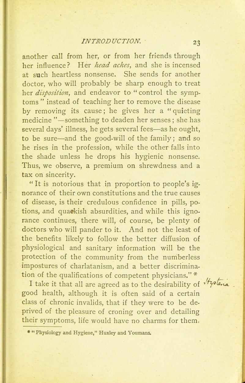 another call from her, or from her friends through her influence? Her head aches, and she is incensed at such heartless nonsense. She sends for another doctor, who will probably be sharp enough to treat her disposition, and endeavor to  control the symp- toms  instead of teaching her to remove the disease by removing its cause; he gives her a  quieting medicine —something to deaden her senses ; she has several days' illness, he gets several fees—as he ought, to be sure—and the good-will of the family; and so he rises in the profession, while the other falls into the shade unless he drops his hygienic nonsense. Thus, we observe, a premium on shrewdness and a tax on sincerity.  It is notorious that in proportion to people's ig- norance of their own constitutions and the true causes of disease, is their credulous confidence in pills, po- tions, and quaekish absurdities, and while this igno- rance continues, there will, of course, be plenty of doctors who will pander to it. And not the least of the benefits likely to follow the better diffusion of physiological and sanitary information will be the protection of the community from the numberless impostures of charlatanism, and a better discrimina- tion of the qualifications of competent physicians. * I take it that all are agreed as to the desirability of good health, although it is often said of a certain class of chronic invalids, that if they were to be de- prived of the pleasure of croning over and detailing their symptoms, life would have no charms for them, Physiology and Hygiene, Huxley and Youmans.