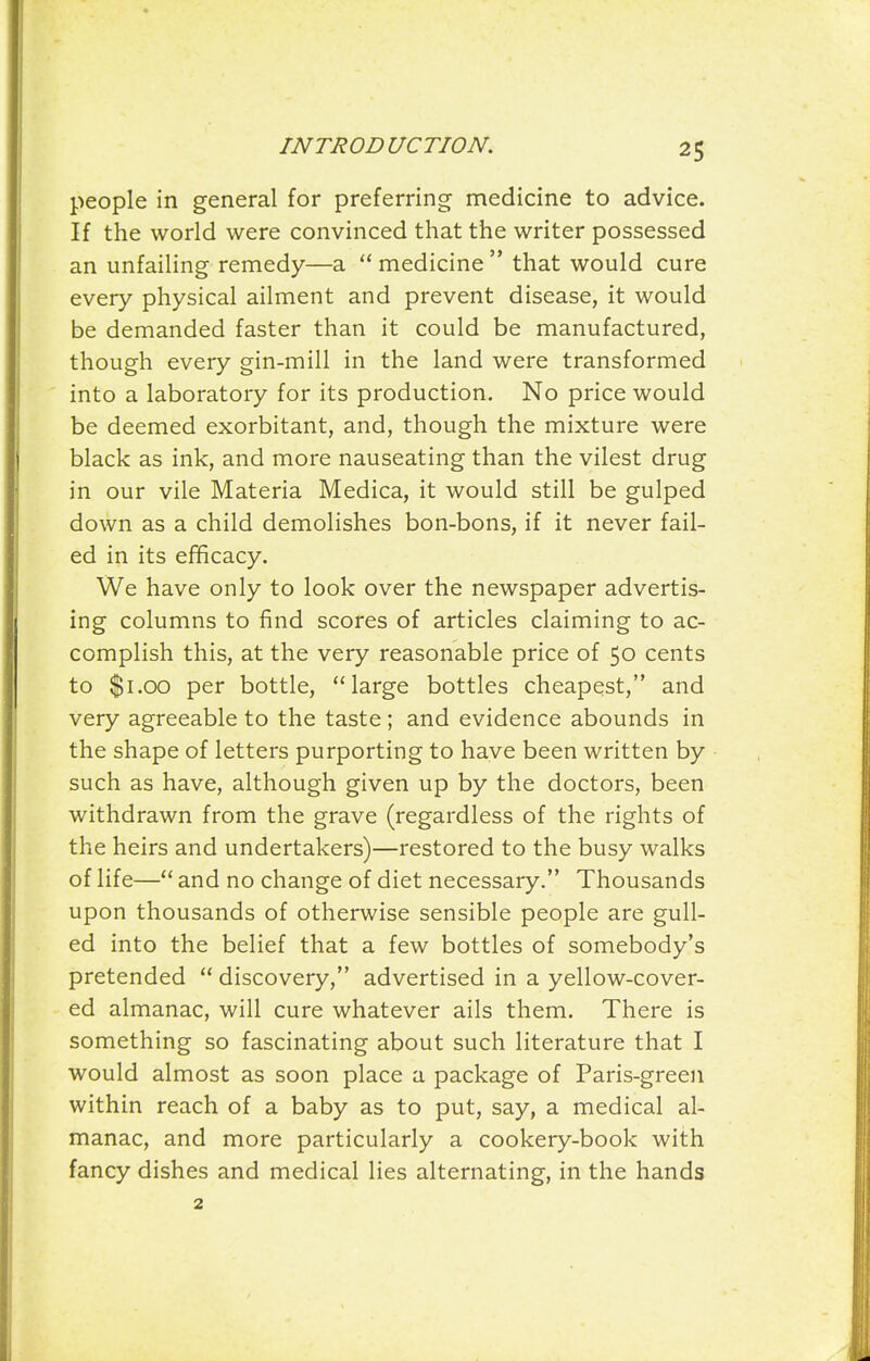 people in general for preferring medicine to advice. If the world were convinced that the writer possessed an unfailing remedy—a medicine that would cure every physical ailment and prevent disease, it would be demanded faster than it could be manufactured, though every gin-mill in the land were transformed into a laboratory for its production. No price would be deemed exorbitant, and, though the mixture were black as ink, and more nauseating than the vilest drug in our vile Materia Medica, it would still be gulped down as a child demolishes bon-bons, if it never fail- ed in its efficacy. We have only to look over the newspaper advertis- ing columns to find scores of articles claiming to ac- complish this, at the very reasonable price of 50 cents to $1.00 per bottle, large bottles cheapest, and very agreeable to the taste; and evidence abounds in the shape of letters purporting to have been written by such as have, although given up by the doctors, been withdrawn from the grave (regardless of the rights of the heirs and undertakers)—restored to the busy walks of life— and no change of diet necessary. Thousands upon thousands of otherwise sensible people are gull- ed into the belief that a few bottles of somebody's pretended discovery, advertised in a yellow-cover- ed almanac, will cure whatever ails them. There is something so fascinating about such literature that I would almost as soon place a package of Paris-green within reach of a baby as to put, say, a medical al- manac, and more particularly a cookery-book with fancy dishes and medical lies alternating, in the hands