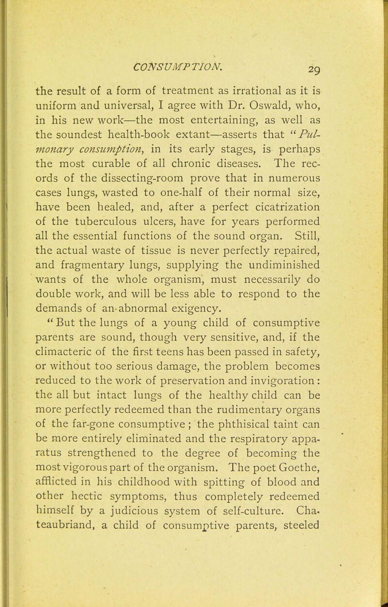 the result of a form of treatment as irrational as it is uniform and universal, I agree with Dr. Oswald, who, in his new work—the most entertaining, as well as the soundest health-book extant—asserts that ^^Pul- monary consumption, in its early stages, is perhaps the most curable of all chronic diseases. The rec- ords of the dissecting-room prove that in numerous cases lungs, wasted to one-half of their normal size, have been healed, and, after a perfect cicatrization of the tuberculous ulcers, have for years performed all the essential functions of the sound organ. Still, the actual waste of tissue is never perfectly repaired, and fragmentary lungs, supplying the undiminished wants of the whole organism, must necessarily do double work, and will be less able to respond to the demands of an^ abnormal exigency.  But the lungs of a young child of consumptive parents are sound, though very sensitive, and, if the climacteric of the first teens has been passed in safety, or without too serious damage, the problem becomes reduced to the work of preservation and invigoration : the all but intact lungs of the healthy child can be more perfectly redeemed than the rudimentary organs of the far-gone consumptive; the phthisical taint can be more entirely eliminated and the respiratory appa- ratus strengthened to the degree of becoming the most vigorous part of the organism. The poet Goethe, afflicted in his childhood with spitting of blood and other hectic symptoms, thus completely redeemed himself by a judicious system of self-culture. Cha- teaubriand, a child of consumptive parents, steeled