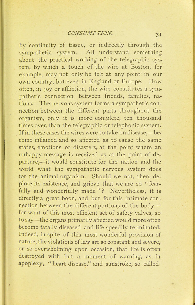 by continuity of tissue, or indirectly through the sympathetic system. All understand something about the practical working of the telegraphic sys- tem, by which a touch of the wire at Boston, for example, may not only be. felt at any point' in our own country, but even in England or Europe. How often, in joy or affliction, the wire constitutes a sym- pathetic connection between friends, families, na- tions. The nervous system forms a sympathetic con- nection between the different parts throughout the organism, only it is more complete, ten thousand times over, than the telegraphic or telephonic system. If in these cases the wires were to' take on disease,—be- come inflamed and so affected as to cause the same states, emotions, or disasters, at the point where an unhappy message is received as at the point of de- parture,—it would constitute for the nation and the world what the sympathetic nervous system does for the animal organism. Should we not, then, de- plore its existence, and grieve that we are so  fear- fully and wonderfully made  ? Nevertheless, it is directly a great boon, and but for this intimate con- nection between the different portions of the body— for want of this most efficient set of safety valves, so to say—the organs primarily affected would more often become fatally diseased and life speedily terminated. Indeed, in spite of this most wonderful provision of nature, the violations of law are so constant and severe, or so overwhelming upon occasion, that life is often destroyed with but a moment of warning, as in apoplexy,  heart disease, and sunstroke, so called