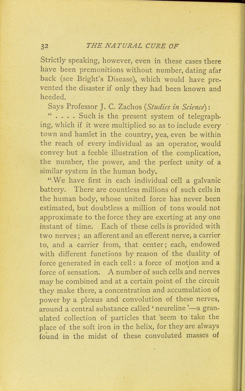 Strictly speaking, however, even in these cases there have been premonitions vi'ithout number, dating afar back (see Bright's Disease), which would have pre- vented the disaster if only they had been known and heeded. Says Professor J. C. Zachos [Studies in Science):  . . . . Such is the present system of telegraph- ing, which if it were multiplied so as to include every town and hamlet in the country, yea, even be within the reach of every individual as an operator, would convey but a feeble illustration of the complication, the number, the power, and the perfect unity of a similar system in the human body.  We have first in each individual cell a galvanic battery. There are countless millions of such cells in the human body, whose united force has never been estimated, but doubtless a million of tons would not approximate to the force they are exerting at any one instant of time. Each of these cells is provided with two nerves ; an afferent and an efferent nerve, a carrier to, and a carrier from, that center; each, endowed with different functions by reason of the duality of force generated in each cell: a force of motion and a force of sensation. A number of such cells and nerves may be combined and at a certain point of the circuit they make there, a concentration and accumulation of power by a plexus and convolution of these nerves, around a central substance called * neureline '—a gran- ulated collection of particles that 'seem to take the place of the soft iron in the helix, for they are always found in the midst of these convoluted masses of