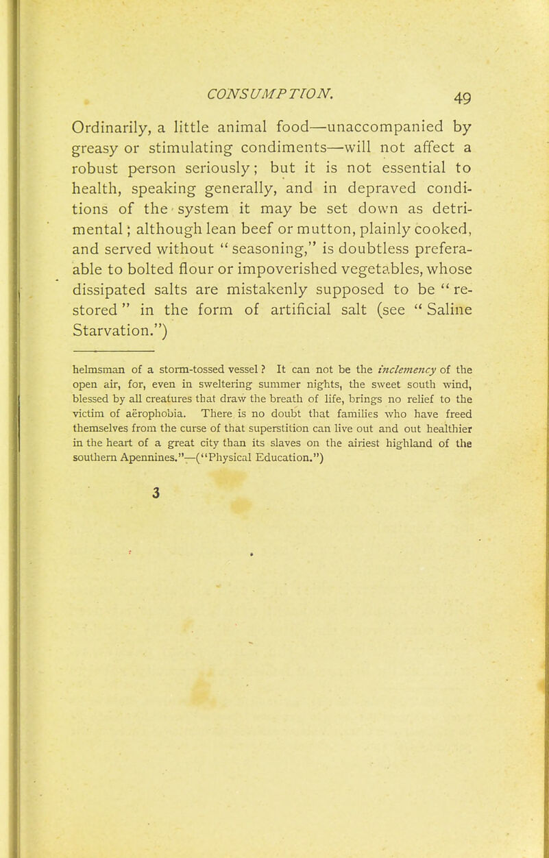 Ordinarily, a little animal food—unaccompanied by greasy or stimulating condiments—will not affect a robust person seriously; but it is not essential to health, speaking generally, and in depraved condi- tions of the system it maybe set down as detri- mental ; although lean beef or mutton, plainly cooked, and served without  seasoning, is doubtless prefera- able to bolted flour or impoverished vegetables, whose dissipated salts are mistakenly supposed to be re- stored  in the form of artificial salt (see  Saline Starvation.) helmsman of a stonn-tossed vessel ? It can not be the mcleviency of the open air, for, even in sweltering summer nights, the sweet south wind, blessed by all creatures that draw the breath of life, brings no relief to the victim of aerophobia. There is no doubt that families who have freed themselves from the curse of that superstition can live out and out healthier in the heart of a great city than its slaves on the airiest highland of the southern Apennines.—(Physical Education.) 3