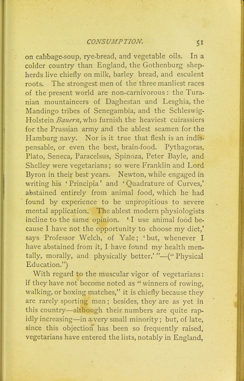 on cabbage-soup, rye-bread, and vegetable oils. In a colder country than England, the Gothenburg shep- herds live chiefly on milk, barley bread, and esculent roots. The strongest men of the three manliest races of the present world are non-carnivorous : the Tura- nian mountaineers of Daghestan and Lesghia, the ^ Mandingo tribes of Senegambia, and the Schleswig- Holstein Bauern, who furnish the heaviest cuirassiers for the Prussian army and the ablest seamen for the Hamburg navy. Nor is it true that flesh is an indis- pensable, or even the best, brain-food. Pythagoras, Plato, Seneca, Paracelsus, Spinoza, Peter Bayle, and Shelley were vegetarians ; so were Franklin and Lord Byron in their best years. Newton, while engaged in writing his 'Principia' and ' Quadrature of Curves,* abstained entirely from animal food, which he had found by experience to be unpropitious to severe mental application. The ablest modern physiologists incline to the same opinion. ' I use animal food be- cause I have not the opportunity to choose my diet,* says Professor Welch, of Yale; ' but, whenever I have abstained from it, I have found my health men- tally, morally, and physically better.' —( Physical Education.) With regard to the muscular vigor of vegetarians: if they have not become noted as winners of rowing, walking, or boxing matches, it is chiefly because they are rarely sporting men; besides, they are as yet in this country—although their numbers are quite rap- idly increasing—in a>very small minority; but, of late, since this objection has been so frequently raised, vegetarians have entered the lists, notably in England,