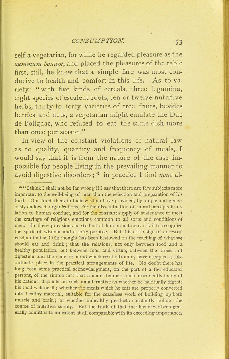 self a vegetarian, for while he regarded pleasure as the summitm bonum, and placed the pleasures of the table first, still, he knew that a simple fare was most con- ducive to health and comfort in this life. As to va- riety: with five kinds of cereals, three legumina, eight species of esculent roots, ten or twelve nutritive herbs, thirty to forty varieties of tree fruits, besides berries and nuts, a vegetarian might emulate the Due de Polignac, who refused to eat the same dish more than once per season. In view of the constant violations of natural law as to quality, quantity and frequency of meals, I would say that it is from the nature of the case im- possible for people living in the prevailing manner to avoid digestive disorders;* in practice I find ?io?ze al- *  I think I shall not ba far wrong if I say that there are few subjects more important to the well-being of man than the selection and preparation of his food. Our forefathers in their wisdom have provided, by ample and gener- ously endowed organizations, for the dissemination of moral precepts in re- lation to human conduct, and for the constant supply of sustenance to meet the cravings of religious emotions common to all sorts and conditions of men. In these provisions no student of human nature can fail to recognize the spirit of wisdom and a lofty purpose. But it is not a sign of ancestral ■svisdom that so little thought has been bestowed on the teaching of what we should eat and drink; that the relations, not only between food and a healthy population, but between food and virtue, between the process of digestion and the state of mind which results from it, have occupied a sub- ordinate place in the practical aiTangements of life. No doubt there has long been some practical acknowledgment, on the part of a few educated persons, of the simple fact that a man's temper, and consequently many of his actions, depends on such an alternative as whether he habitually digests his food well or ill; whether the meals which he eats are properly converted into healthy material, suitable for the ceaseless work of building up both muscle and brain; or whether unhealthy products constantly pollute the course of nutritive supply. But the truth of that fact has never been gen- erally admitted to an extent at all comparable with its exceeding importance.