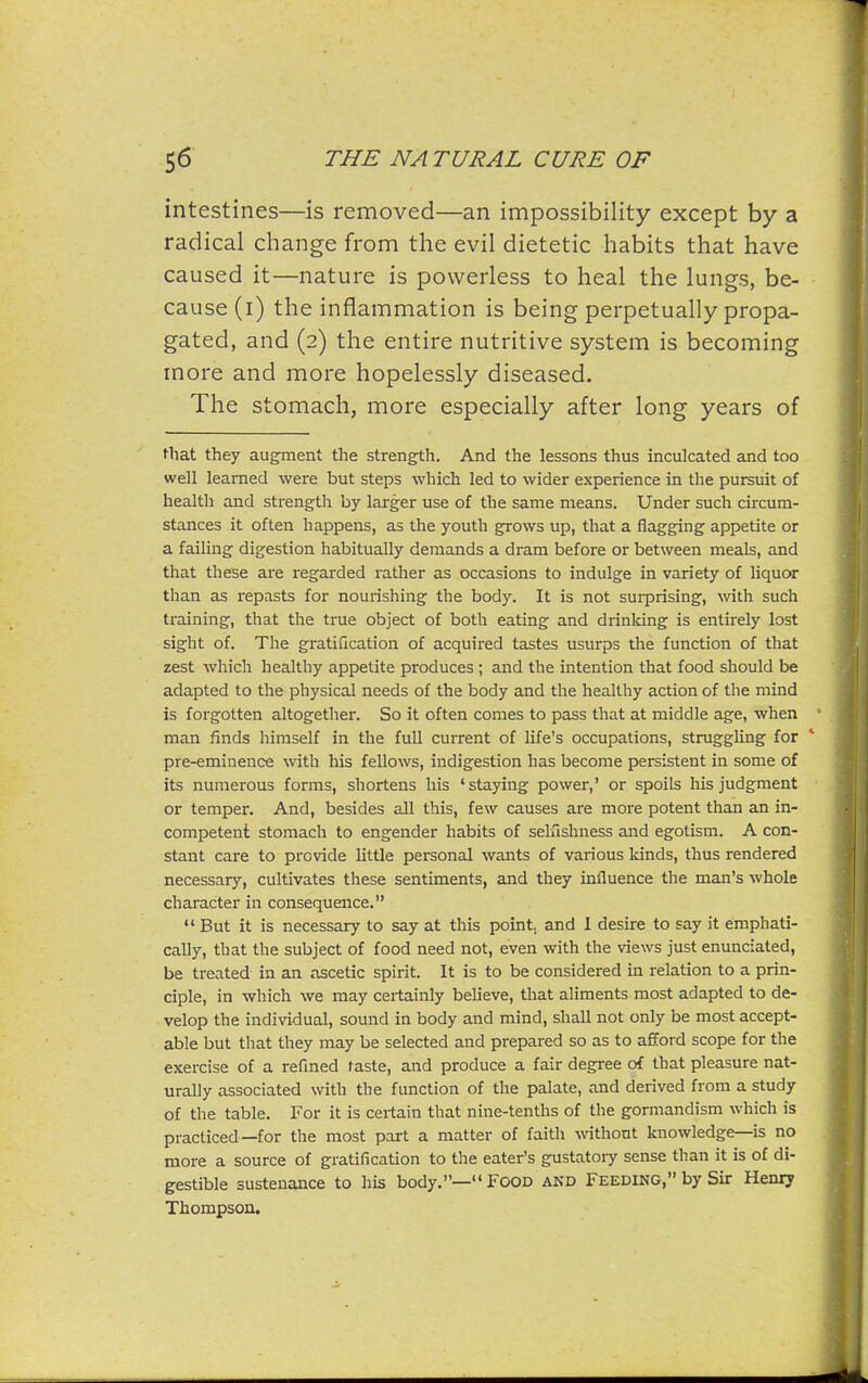 intestines—is removed—an impossibility except by a radical change from the evil dietetic habits that have caused it—nature is powerless to heal the lungs, be- cause (i) the inflammation is being perpetually propa- gated, and (2) the entire nutritive system is becoming more and more hopelessly diseased. The stomach, more especially after long years of that they augment the strength. And the lessons thus inculcated and too well learned were but steps which led to wider experience in the pursuit of health and strengtli by larger use of the same means. Under such circum- stances it often happens, as the youth grows up, that a flagging appetite or a failing digestion habitually demands a dram before or between meals, and that these are regarded rather as occasions to indulge in variety of liquor than as repasts for nourishing the body. It is not surprising, -with such training, that the true object of both eating and drinking is entirely lost sight of. The gratification of acquired tastes usurps the function of that zest which healthy appetite produces ; and the intention that food should be adapted to the physical needs of the body and the healthy action of the mind is forgotten altogether. So it often comes to pass that at middle age, when man finds himself in the full current of life's occupations, struggling for pre-eminence with his fellows, indigestion has become persistent in some of its numerous forms, shortens his 'staying power,' or spoils his judgment or tempei. And, besides all this, few causes are more potent than an in- competent stomach to engender habits of selfishness and egotism. A con- stant care to provide little personal wants of various kinds, thus rendered necessary, cultivates these sentiments, and they influence the man's whole character in consequence.  But it is necessary to say at this point, and 1 desire to say it emphati- cally, that the subject of food need not, even with the views just enunciated, be treated in an ascetic spirit. It is to be considered in relation to a prin- ciple, in which we may certainly believe, that aliments most adapted to de- velop the individual, sound in body and mind, shall not only be most accept- able but that they may be selected and prepared so as to afford scope for the exercise of a refined taste, and produce a fair degree of that pleasure nat- urally associated with the function of the palate, and derived from a study of the table. For it is certain that nine-tenths of the gormandism which is practiced—for the most part a matter of faith without knowledge—is no more a source of gratification to the eater's gustatory sense than it is of di- gestible sustenance to his body.— Food akd Feeding, by Sir Henry Thompson.