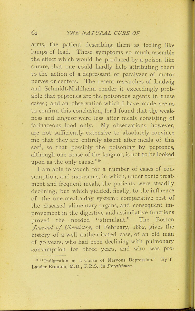 arms, the patient describing them as feehng like himps of lead. These symptoms so much resemble the effect which would be produced by a poison like curare, that one could hardly help attributing them to the action of a depressant or paralyzer of motor nerves or centers. The recent researches of Ludwig and Schmidt-Miihlheim render it exceedingly prob- able that peptones are the poisonous agents in these cases; and an observation which I have made seems to confirm this conclusion, for I found that the weak- ness and languor were less after m.eals consisting of farinaceous food only. My observations, however, are not sufficiently extensive to absolutely convince me that they are entirely absent after meals of this sort, so that possibly the poisoning by peptones, although one cause of the languor, is not to be looked upon as the only cause.* I am able to vouch for a number of cases of con- sumption, and marasmus, in which, under tonic treat- ment and frequent meals, the patients were steadily declining, but which yielded, finally, to the influence of the one-meal-a-day system: comparative rest of the diseased alimentary organs, and consequent im- provement in the digestive and assimilative functions proved the needed stimulant. The Boston Journal of Chemistry, of February, 1882, gives the history of a well authenticated case, of an old man of 70 years, who had been declining with pulmonary consumption for three years, and who was pro- * Indigestion as a Cause of Nervous Depression. By T, Lauder Brunton, M.D., F.R.S,, in Practitioner.