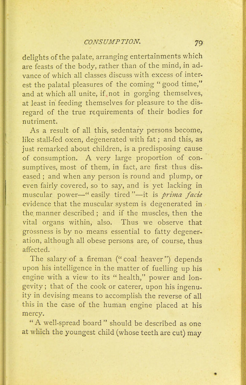 delights of the palate, arranging entertainments which are feasts of the body, rather than of the mind, in ad- vance of which all classes discuss with excess of inter- est the palatal pleasures of the coming  good time, and at which all unite, if . not in gorging themselves, at least in feeding themselves for pleasure to the dis- regard of the true requirements of their bodies for nutriment. As a result of all this, sedentary persons become, like stall-fed oxen, degenerated with fat; and this, as just remarked about children, is a predisposing cause of consumption. A very large proportion of con- sumptives, most of them, in fact, are first thus dis- eased ; and when any person is round and plump, or even fairly covered, so to say, and is yet lacking in muscular power— easily tired —it is prima facie evidence that the muscular system is degenerated in the manner described ; and if the muscles, then the vital organs within, also. Thus we observe that grossness is by no means essential to fatty degener- ation, although all obese persons are, of course, thus affected. The salary of a fireman (coal heaver) depends upon his intelligence in the matter of fuelling up his engine with a view to its  health, power and lon- gevity ; that of the cook or caterer, upon his ingenu- ity in devising means to accomplish the reverse of all this in the case of the human engine placed at his mercy.  A well-spread board  should be described as one at which the youngest child (whose teeth are cut) may