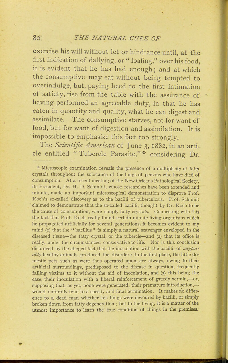 exercise his will without let or hindrance until, at the first indication of dallying, or  loafing, over his food, it is evident that he has had enough; and at which the consumptive may eat without being tempted to overindulge, but, paying heed to the first intimation of satiety, rise from the table with the assurance of having performed an agreeable duty, in that he has eaten in quantity and quality, what he can digest and assimilate. The consumptive starves, not for want of food, but for want of digestion and assimilation. It is impossible to emphasize this fact too strongly. The Scientific American of June 3, 1882, in an arti- cle entitled  Tubercle Parasite, considering Dr. * Microscopic examination reveals the presence of a multiplicity of fatty crystals throughout the substance of the lungs of persons who have died of consumption. At a recent meeting of the New Orleans Pathological Society, its President, Dr. H. D. Schmidt, whose researches have been extended zmd minute, made an important microscopical demonstration to disprove Prof. Koch's so-called discovery as to the bacilli of tuberculosis. Prof. Schmidt claimed to demonstrate that the so-called bacilli, thought by Dr. Koch to be the cause of consumption, were simply fatty crystals. Connecting with this the fact that Prof. Koch really found certain minute Uving organisms which he propagated arti-lcially for several generations, it becomes evident to my mind (i) that the  bacillus is simply a natural scavenger enveloped in the diseased tissue—the fatty crystal, or the tubercle—and (2) that its office is really, under the circumstances, conservative to life. Nor is this conclusion disproved by the alleged fact.that the inoculation with the bacilli, of suppos' ably healthy animals, produced the disorder: In the first place, the little do- mestic pets, such as were thus operated upon, are always, owing to their artificial surroundings, predisposed to the disease in question, frequently falling victims to it without the aid of inoculation, and (3) this being the case, their inoculation with a liberal reinforcement of greedy vermin,—or, supposing that, as yet, none were generated, their premature introduction,— would naturally tend to a speedy and fatal termination. It makes no differ- ence to a dead man whether his lungs were devoured by bacilli, or simply broken down from fatty degeneration ; but to the living, it is a matter of the utmost importance to learn the true condition of things in the premises.