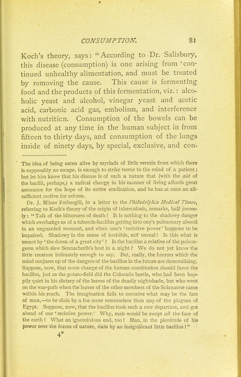 Koch's theory, says: According to Dr. Salisbury, this disease (consumption) is one arising from ' con- tinued unhealthy alimentation, and must be treated by removing the cause. This cause is fermenting food and the products of this fermentation, viz.: alco- holic yeast and alcohol, vinegar yeast and acetic acid, carbonic acid gas, em.bolism, and interference with nutrition. Consumption of the bowels can be produced at any time in the human subject in from fifteen to thirty days, and consumption of the lungs inside of ninety days, by special, exclusive, and con- The idea of being eaten alive by myriads of little vermin from which there is supposably no escape, is enough to strike teiTor to the mind of a patient; but let him know that his disease is of such a nature that (with the aid of the bacilli, perhaps,) a radical change in his'manner of living affords great assurance for the hope of its entire eradication, and he has at once an all- sufficient motive for reform. Dr. J. Milner Fothergill, in a letter to the Philadelphia Medical Times, referring to Koch's theory of the origin of tuberculosis, remarks, half jocose- ly :  Talk of the bitterness of death ! It is nothing to the shadowy danger which overhafigs us of a tubercle-bacillus getting into one's pulmonary alveoli in an unguarded moment, and when one's ' resistive power' happens to be impaired. Shadowy in the sense of invisible, nor unreal! Is this what is meant by * the doom of a great city' ? Is the bacillus a relative of the poison- germ which slew Sennacherib's host in a night ? We do not yet know the little creature intimately enough to say. But, really, the horrors which the mind conjures up of the dangers of the baciUus in the future are demoralizing. Suppose, now, that some change of the human constitution should favor the bacillus, just as the potato-field did the Colorado beetle, who had been hap- pily quiet in his dietary of the leaves of the deadly nightshade, but who went on the war-path when the leaves of the other members of the Solanaceae came witbin his reach. The imagination fails to conceive what may be the fate of man,—to be slain by a foe more remorseless than any of the plagues of Egypt. Suppose, now, that the bacillus took such a new departure, and got ahead of our ' resistive power.' Why, man would be swept off the face of the earth ! What an ignominious end, too! Man, in the plenitude of his power over the forces of nature, slain by an insignificant httle bacillus 1 4*