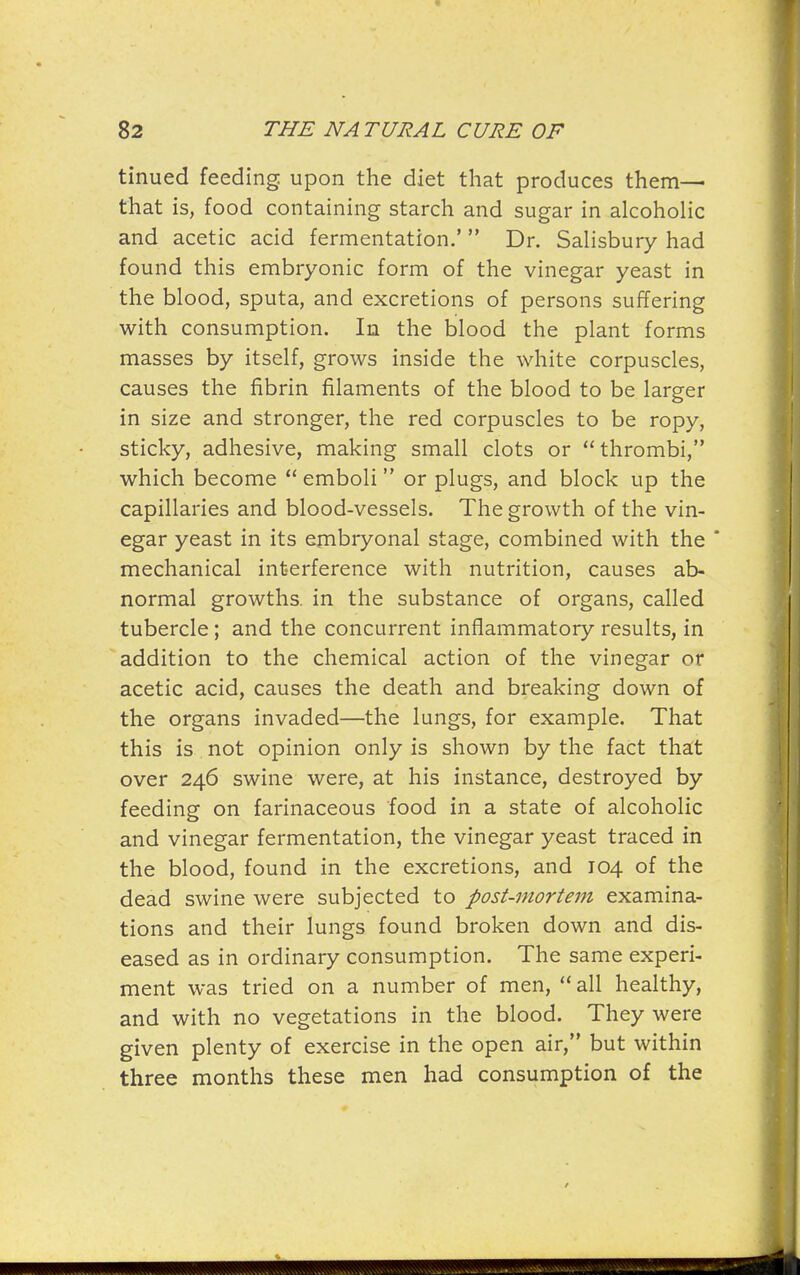 tinued feeding upon the diet that produces them— that is, food containing starch and sugar in alcoholic and acetic acid fermentation.' Dr. Salisbury had found this embryonic form of the vinegar yeast in the blood, sputa, and excretions of persons suffering with consumption. In the blood the plant forms masses by itself, grows inside the white corpuscles, causes the fibrin filaments of the blood to be larger in size and stronger, the red corpuscles to be ropy, sticky, adhesive, making small clots or thrombi, which become emboli or plugs, and block up the capillaries and blood-vessels. The growth of the vin- egar yeast in its embryonal stage, combined with the * mechanical interference with nutrition, causes ab- normal growths, in the substance of organs, called tubercle ; and the concurrent inflammatory results, in addition to the chemical action of the vinegar or acetic acid, causes the death and breaking down of the organs invaded—the lungs, for example. That this is not opinion only is shown by the fact thatt over 246 swine were, at his instance, destroyed by feeding on farinaceous food in a state of alcoholic and vinegar fermentation, the vinegar yeast traced in the blood, found in the excretions, and 104 of the dead swine were subjected to post-mortem examina- tions and their lungs found broken down and dis- eased as in ordinary consumption. The same experi- ment was tried on a number of men, all healthy, and with no vegetations in the blood. They were given plenty of exercise in the open air, but within three months these men had consumption of the