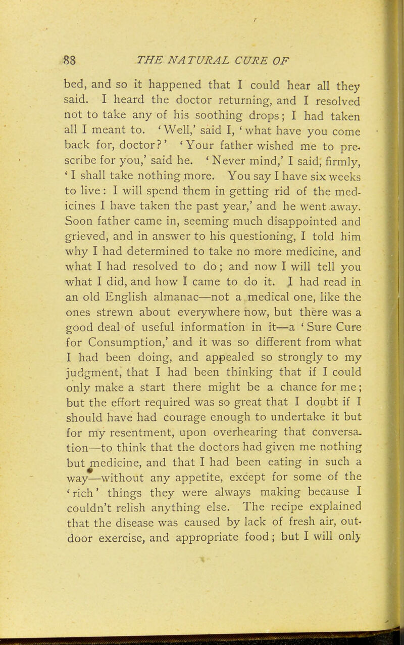 bed, and so it happened that I could hear all they said. I heard the doctor returning, and I resolved not to take any of his soothing drops; I had taken all I meant to. 'Well,' said I, 'what have you come back for, doctor?' 'Your father wished me to pre- scribe for you,' said he. ' Never mind,' I said, firmly, ' I shall take nothing more. You say I have six weeks to live: I will spend them in getting rid of the med- icines I have taken the past year,' and he went away. Soon father came in, seeming much disappointed and grieved, and in answer to his questioning, I told him why I had determined to take no more medicine, and what I had resolved to do; and now I will tell you what I did, and how I came to do it. I had read in an old English almanac—not a medical one, like the ones strewn about everywhere now, but there was a good deal of useful information in it—a ' Sure Cure for Consumption,' and it was so different from what I had been doing, and appealed so strongly to my judgment, that I had been thinking that if I could only make a start there might be a chance for me; but the effort required was so great that I doubt if I should have had courage enough to undertake it but for my resentment, upon overhearing that conversa- tion—to think that the doctors had given me nothing but medicine, and that I had been eating in such a way—without any appetite, except for some of the 'rich' things they were always making because I couldn't relish anything else. The recipe explained that the disease was caused by lack of fresh air, out- door exercise, and appropriate food; but I will only
