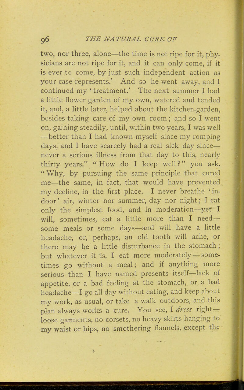 two, nor three, alone—the time is not ripe for it, phy- sicians are not ripe for it, and it can only come, if it is ever to come, by just such independent action as your case represents.' And so he went away, and I continued my * treatment.' The next summer I had a little flower garden of my own, watered and tended it, and, a little later, helped about the kitchen-garden, besides taking care of my own room; and so I went on, gaining steadily, until, within two years, I was well —better than I had known myself since my romping days, and I have scarcely had a real sick day since— never a serious illness from that day to this, nearly thirty years.  How do I keep well ? you ask.  Why, by pursuing the same principle that cured me—the same, in fact, that would have prevented my decline, in the first place. I never breathe ' in- door ' air, winter nor summer, day nor night; I eat only the simplest food, and in moderation—yet I will, sometimes, eat a little more than I need— some meals or some days—and will have a little headache, or, perhaps, an old tooth will ache, or there may be a little disturbance in the stomach ; but whatever it 'is, I eat more moderately — some- times go without a meal; and if anything more serious than I have named presents itself—lack of appetite, or a bad feeling at the stomach, or a bad headache—I go all day without eating, and keep about my work, as usual, or take a walk outdoors, and this plan always works a cure. You see, I dress right- loose garments, no corsets, no heavy skirts hanging to my waist or hips, no smothering flannels, except the If iT¥V«iniililiiyil'i» ■ amLAiM^u