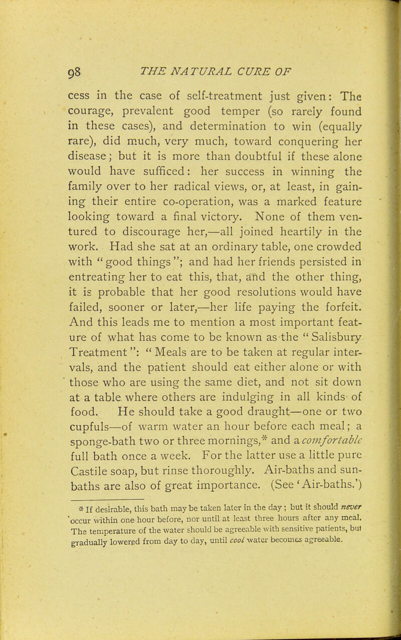 cess in the case of self-treatment just given: The courage, prevalent good temper (so rarely found in these cases), and determination to win (equally- rare), did much, very much, toward conquering her disease; but it is more than doubtful if these alone would have sufficed: her success in winning the family over to her radical views, or, at least, in gain- ing their entire co-operation, was a marked feature looking toward a final victory. None of them ven- tured to discourage her,—all joined heartily in the work. Had she sat at an ordinary table, one crowded with  good things ; and had her friends persisted in entreating her to eat this, that, and the other thing, it is probable that her good resolutions would have failed, sooner or later,—her life paying the forfeit. And this leads me to mention a most important feat- ure of what has come to be known as the  Salisbury Treatment:  Meals are to be taken at regular inter- vals, and the patient should eat either alone or with those who are using the same diet, and not sit down at a table where others are indulging in all kinds of food. He should take a good draught—one or two cupfuls—of warm water an hour before each meal; a sponge-bath two or three mornings,* and z. comfortable full bath once a week. For the latter use a little pure Castile soap, but rinse thoroughly. Air-baths and sun- baths are also of great importance. (See 'Air-baths.') * If desirable, this bath may be taken later in the day; but it should never 'occur within one hour before, nor until at least three hours after any meal. The temperature of the water should be agi'eeable with sensitive patients, bul gradually lowered from day to day, until cooL water becomes agreeable.