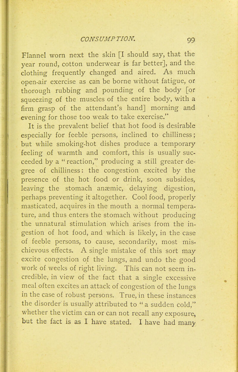 Flannel worn next the skin [I should say, that the year round, cotton underwear is far better], and the clothing frequently changed and aired. As much open-air exercise as can be borne without fatigue, or thorough rubbing and pounding of the body [or squeezing of the muscles of the entire body, with a firm grasp of the attendant's hand] morning and evening for those too weak to take exercise. It is the prevalent belief that hot food is desirable especially for feeble persons, inclined to chilliness; but while smoking-hot dishes produce a temporary feeling of warmth and comfort, this is usually suc- ceeded by a reaction, producing a still greater de- gree of chilliness: the congestion excited by the presence of the hot food or drink, soon subsides, leaving the stomach anaemic, delaying digestion, perhaps preventing it altogether. Cool food, properly masticated, acquires in the mouth a normal tempera- ture, and thus enters the stomach without producing the unnatural stimulation which arises from the in- gestion of hot food, and which is likely, in the case of feeble persons, to cause, secondarily, most mis- chievous effects. A single mistake of this sort may excite congestion of the lungs, and undo the good work of weeks of right living. This can not seem in- credible, in view of the fact that a single excessive meal often excites an attack of congestion of the lungs in the case of robust persons. True, in these instances the disorder is usually attributed to a sudden cold, whether the victim can or can not recall any exposure, but the fact is as I have stated. I have had many