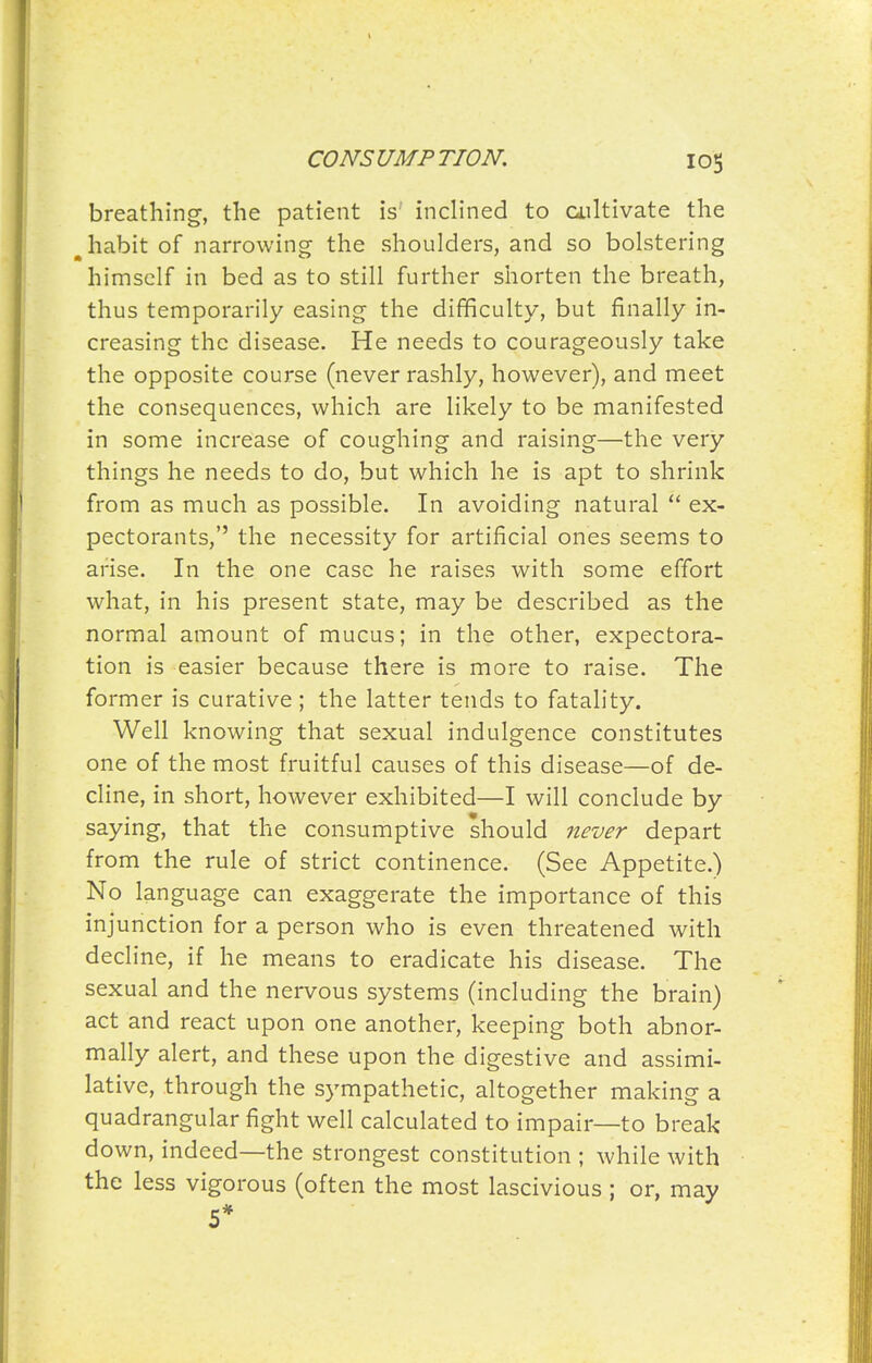 breathing, the patient is inclined to ailtivate the ^ habit of narrowing the shoulders, and so bolstering himself in bed as to still further shorten the breath, thus temporarily easing the difficulty, but finally in- creasing the disease. He needs to courageously take the opposite course (never rashly, however), and meet the consequences, which are likely to be manifested in some increase of coughing and raising—the very things he needs to do, but which he is apt to shrink from as much as possible. In avoiding natural  ex- pectorants, the necessity for artificial ones seems to arise. In the one case he raises with some effort what, in his present state, may be described as the normal amount of mucus; in the other, expectora- tion is easier because there is more to raise. The former is curative; the latter tends to fatality. Well knowing that sexual indulgence constitutes one of the most fruitful causes of this disease—of de- cline, in short, however exhibited—I will conclude by saying, that the consumptive should never depart from the rule of strict continence. (See Appetite.) No language can exaggerate the importance of this injunction for a person who is even threatened with decline, if he means to eradicate his disease. The sexual and the nervous systems (including the brain) act and react upon one another, keeping both abnor- mally alert, and these upon the digestive and assimi- lative, through the sympathetic, altogether making a quadrangular fight well calculated to impair—to break down, indeed—the strongest constitution ; while with the less vigorous (often the most lascivious ; or, may 5*