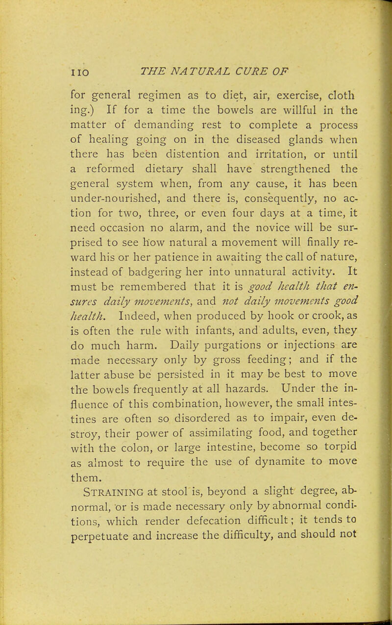 for general regimen as to diet, air, exercise, cloth ing.) If for a time the bowels are willful in the matter of demanding rest to complete a process of healing going on in the diseased glands when there has been distention and irritation, or until a reformed dietary shall have strengthened the general system when, from any cause, it has been under-nourished, and there is, consequently, no ac- tion for two, three, or even four days at a time, it need occasion no alarm, and the novice will be sur- prised to see how natural a movement will finally re- ward his or her patience in awaiting the call of nature, instead of badgering her into unnatural activity. It must be remembered that it is good health that en- sures daily movements, and not daily movements good health. Indeed, when produced by hook or crook, as is often the rule with infants, and adults, even, they do much harm. Daily purgations or injections are made necessary only by gross feeding; and if the latter abuse be persisted in it may be best to move the bowels frequently at all hazards. Under the in- fluence of this combination, however, the small intes- tines are often so disordered as to impair, even de- stroy, their power of assimilating food, and together with the colon, or large intestine, become so torpid as almost to require the use of dynamite to move them. Straining at stool is, beyond a slight degree, ab- normal, or is made necessary only by abnormal condi- tions, which render defecation difficult; it tends to perpetuate and increase the difficulty, and should not