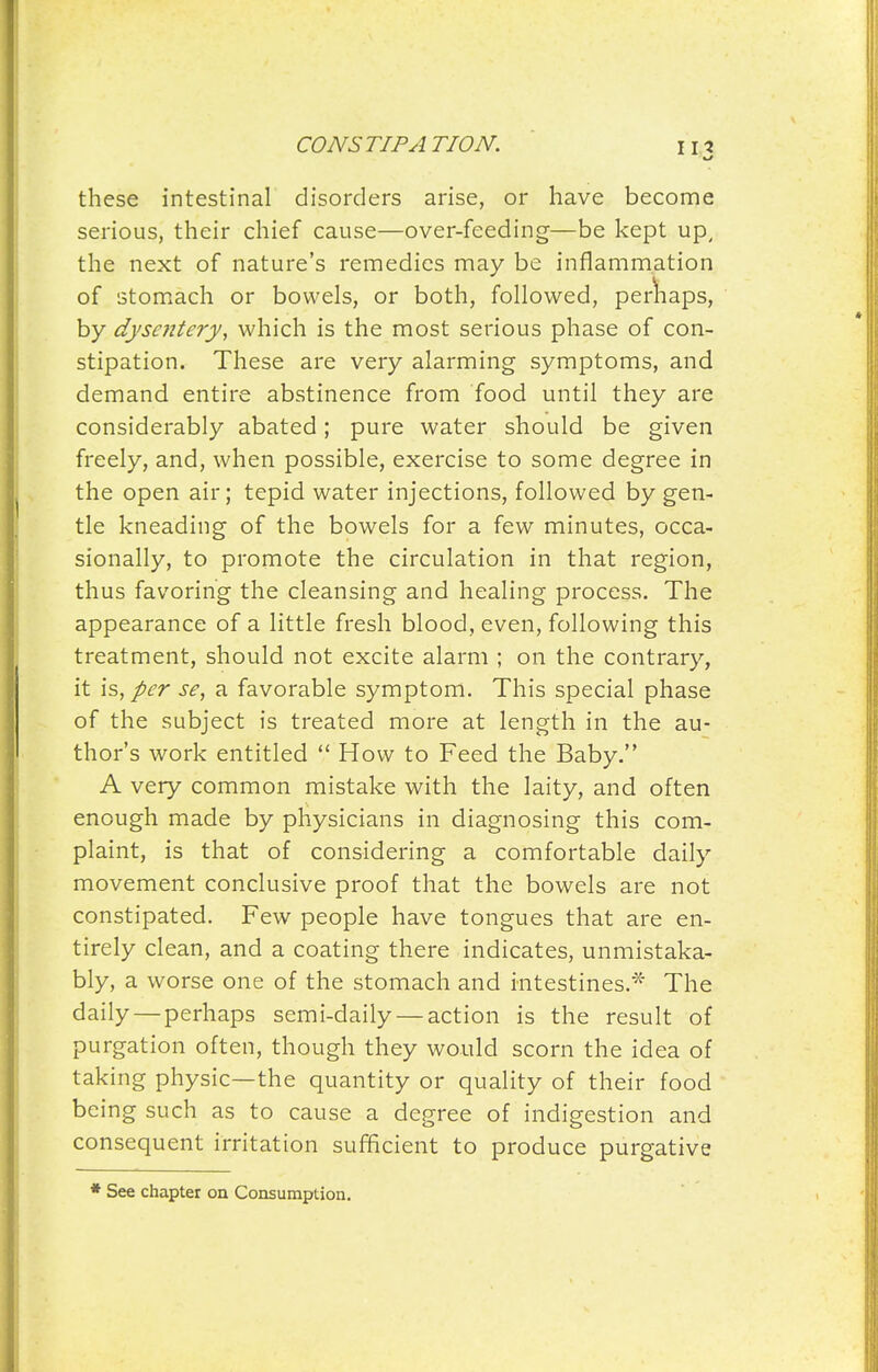 these intestinal disorders arise, or have become serious, their chief cause—over-feeding—be kept up, the next of nature's remedies may be inflammation of stomach or bowels, or both, followed, perliiaps, by dysentery, which is the most serious phase of con- stipation. These are very alarming symptoms, and demand entire abstinence from food until they are considerably abated; pure water should be given freely, and, when possible, exercise to some degree in the open air; tepid water injections, followed by gen- tle kneading of the bowels for a few minutes, occa- sionally, to promote the circulation in that region, thus favoring the cleansing and healing process. The appearance of a little fresh blood, even, following this treatment, should not excite alarm ; on the contrary, it is, per se, a favorable symptom. This special phase of the subject is treated more at length in the au- thor's work entitled  How to Feed the Baby. A very common mistake with the laity, and often enough made by physicians in diagnosing this com- plaint, is that of considering a comfortable daily movement conclusive proof that the bowels are not constipated. Few people have tongues that are en- tirely clean, and a coating there indicates, unmistaka- bly, a worse one of the stomach and intestines.'^' The daily—perhaps semi-daily — action is the result of purgation often, though they would scorn the idea of taking physic—the quantity or quality of their food being such as to cause a degree of indigestion and consequent irritation sufficient to produce purgative * See chapter on Consumption.