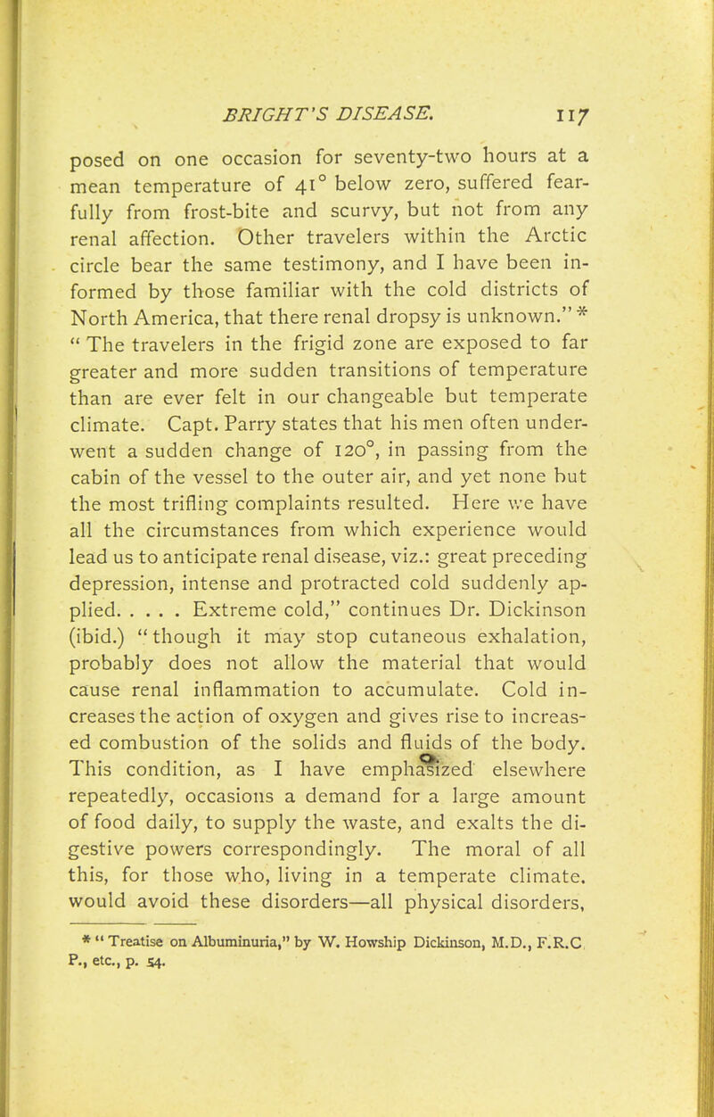 posed on one occasion for seventy-two hours at a mean temperature of 41° below zero, suffered fear- fully from frost-bite and scurvy, but not from any renal affection. Other travelers within the Arctic circle bear the same testimony, and I have been in- formed by those familiar with the cold districts of North America, that there renal dropsy is unknown. *  The travelers in the frigid zone are exposed to far greater and more sudden transitions of temperature than are ever felt in our changeable but temperate climate. Capt. Parry states that his men often under- went a sudden change of 120°, in passing from the cabin of the vessel to the outer air, and yet none but the most trifling complaints resulted. Here v/e have all the circumstances from which experience would lead us to anticipate renal disease, viz.: great preceding depression, intense and protracted cold suddenly ap- plied Extreme cold, continues Dr. Dickinson (ibid.)  though it may stop cutaneous exhalation, probably does not allow the material that would cause renal inflammation to accumulate. Cold in- creases the action of oxygen and gives rise to increas- ed combustion of the solids and fluids of the body. This condition, as I have empha^zed elsewhere repeatedly, occasions a demand for a large amount of food daily, to supply the waste, and exalts the di- gestive powers correspondingly. The moral of all this, for those who, living in a temperate climate, would avoid these disorders—all physical disorders, *  Treatise on Albuminuria, by W. Howship Dickinson, M.D., F.R.C P., etc., p. 54.