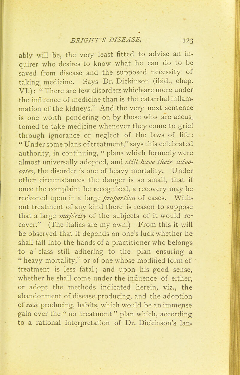 ably will be, the very least fitted to advise an in- quirer who desires to know what he can do to be saved from disease and the supposed necessity of taking medicine. Says Dr. Dickinson (ibid., chap. VI.):  There are few disorders which are more under the influence of medicine than is the catarrhal inflam- mation of the kidneys. And the very next sentence is one worth pondering on by those who are accus. tomed to take medicine whenever they come to grief through ignorance or neglect of the laws of life:  Under some plans of treatment, says this celebrated authority, in continuing,  plans which formerly were almost universally adopted, and still have their advo- cates, the disorder is one of heavy mortality. Under other circumstances the danger is so small, that if once the complaint be recognized, a recovery may be reckoned upon in a large proportio7i of cases. With- out treatment of any kind there is reason to suppose that a large majority of the subjects of it would re- cover. (The italics are my own.) From this it will be observed that it depends on one's luck whether he shall fall into the hands of a practitioner who belongs to a class still adhering to the plan ensuring a  heavy mortality, or of one whose modified form of treatment is less fatal; and upon his good sense, whether he shall come under the influence of either, or adopt the methods indicated herein, viz., the abandonment of disease-producing, and the adoption of (f<2.?£'-producing, habits, which would be an imme,nse gain over the  no treatment plan which, according to a rational interpretation of Dr. Dickinson's Ian-