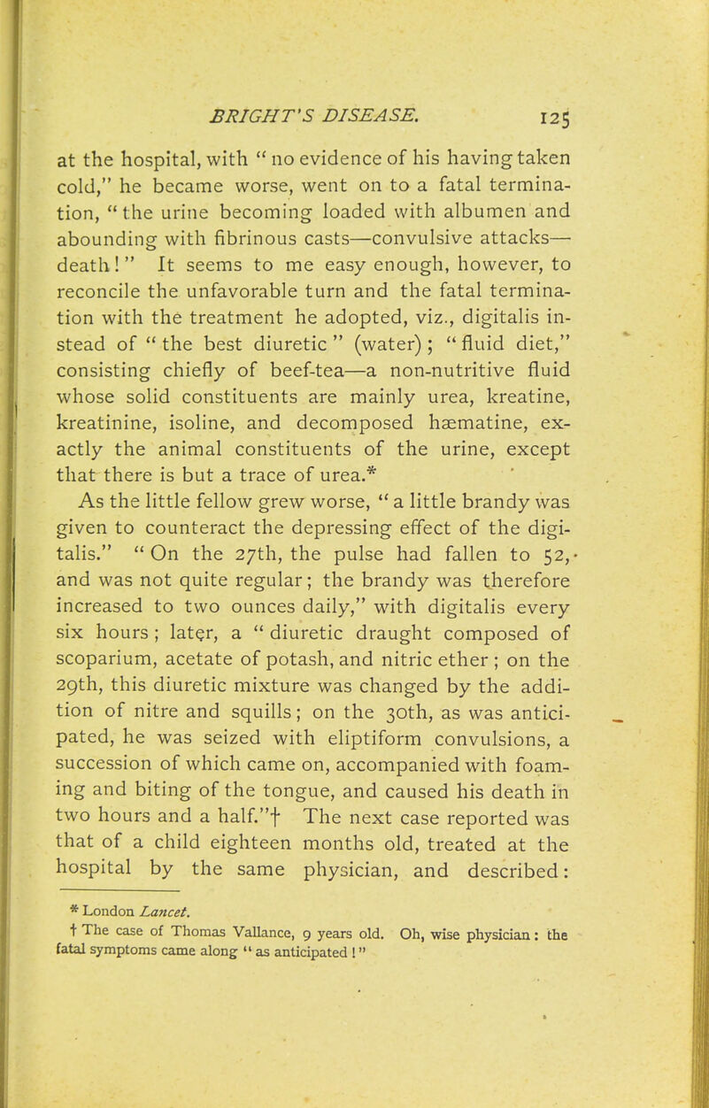 at the hospital, with  no evidence of his having taken cold, he became worse, went on to a fatal termina- tion, the urine becoming loaded with albumen and abounding with fibrinous casts—convulsive attacks— death! It seems to me easy enough, however, to reconcile the unfavorable turn and the fatal termina- tion with the treatment he adopted, viz., digitalis in- stead of  the best diuretic  (water) ;  fluid diet, consisting chiefly of beef-tea—a non-nutritive fluid whose solid constituents are mainly urea, kreatine, kreatinine, isoline, and decomposed haematine, ex- actly the animal constituents of the urine, except that there is but a trace of urea.* As the little fellow grew worse,  a little brandy was given to counteract the depressing effect of the digi- talis. On the 27th, the pulse had fallen to 52,- and was not quite regular; the brandy was therefore increased to two ounces daily, with digitalis every six hours ; later, a  diuretic draught composed of scoparium, acetate of potash, and nitric ether; on the 29th, this diuretic mixture was changed by the addi- tion of nitre and squills; on the 30th, as was antici- pated, he was seized with eliptiform convulsions, a succession of which came on, accompanied with foam- ing and biting of the tongue, and caused his death in two hours and a half.t The next case reported was that of a child eighteen months old, treated at the hospital by the same physician, and described: * London Lancet. t The case of Thomas Vallance, 9 years old. Oh, wise physician: the fatal symptoms came along  as anticipated !