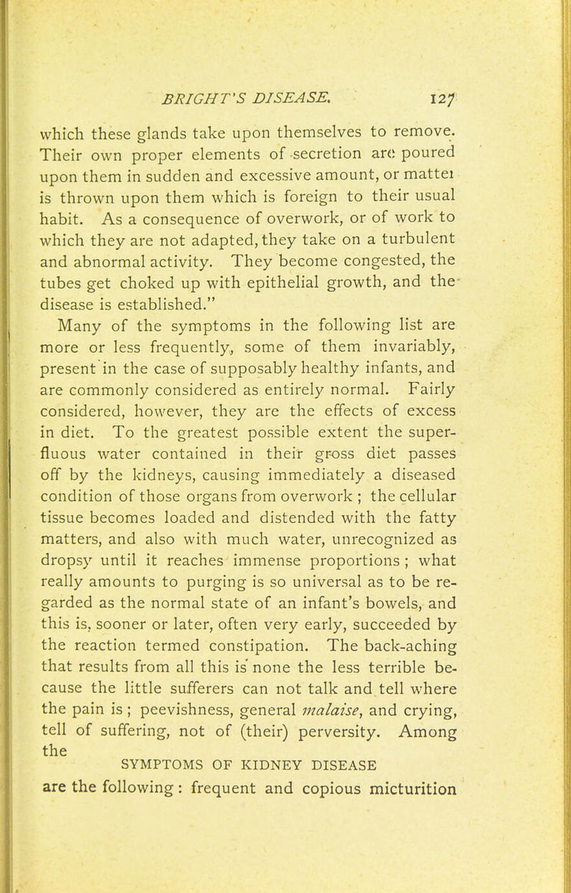 which these glands take upon themselves to remove. Their own proper elements of secretion arc poured upon them in sudden and excessive amount, or mattei is thrown upon them which is foreign to their usual habit. As a consequence of overwork, or of work to which they are not adapted, they take on a turbulent and abnormal activity. They become congested, the tubes get choked up with epithelial growth, and the- disease is established. Many of the symptoms in the following list are more or less frequently, some of them invariably, present in the case of supposably healthy infants, and are commonly considered as entirely normal. Fairly considered, however, they are the effects of excess in diet. To the greatest possible extent the super- fluous water contained in their gr-oss diet passes off by the kidneys, causing immediately a diseased condition of those organs from overwork ; the cellular tissue becomes loaded and distended with the fatty matters, and also with much water, unrecognized as dropsy until it reaches immense proportions ; what really amounts to purging is so universal as to be re- garded as the normal state of an infant's bowels, and this is, sooner or later, often very early, succeeded by the reaction termed constipation. The back-aching that results from all this is none the less terrible be- cause the little sufferers can not talk and tell where the pain is; peevishness, general malaise^ and crying, tell of suffering, not of (their) perversity. Among the SYMPTOMS OF KIDNEY DISEASE are the following: frequent and copious micturition