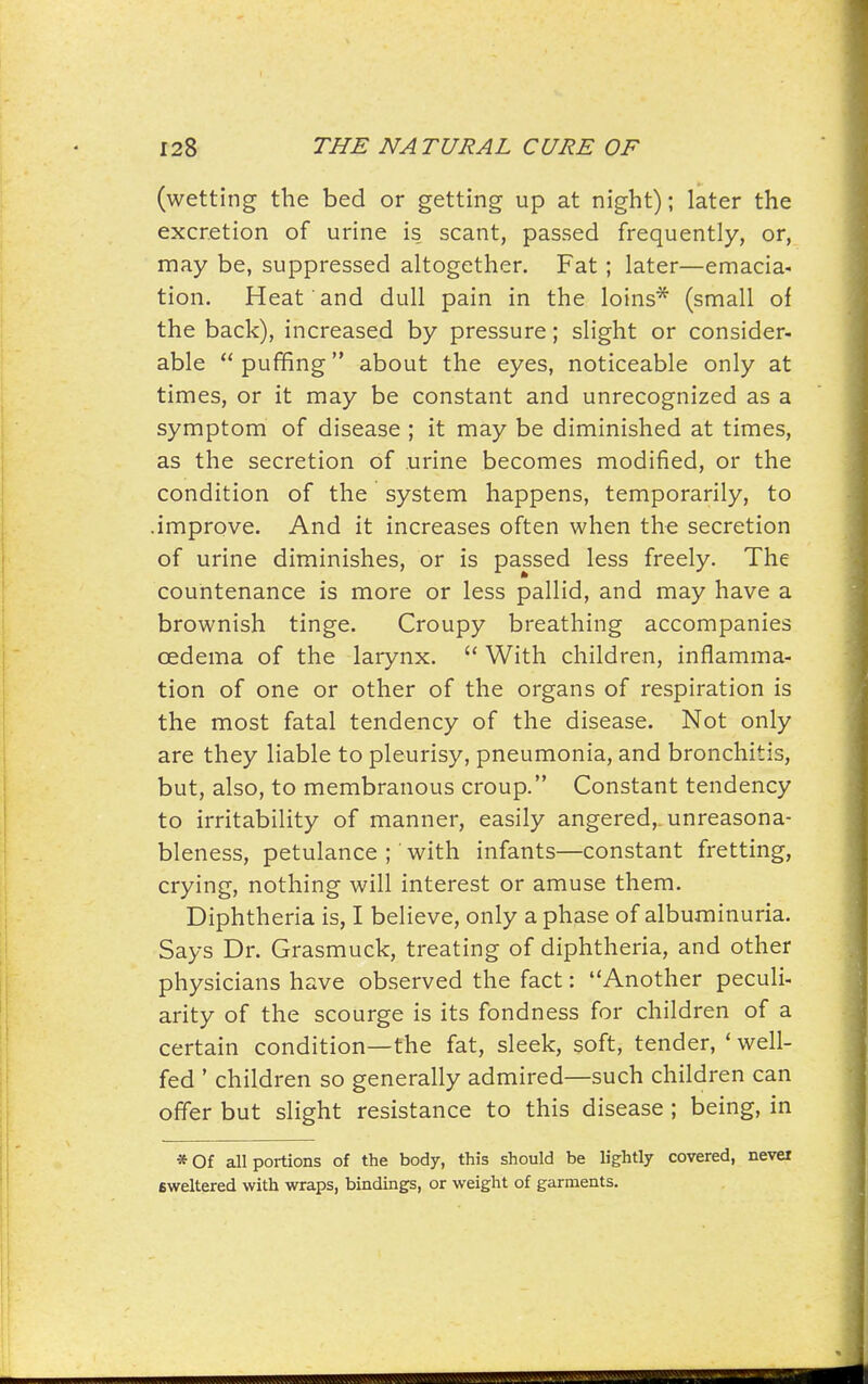 (wetting the bed or getting up at night); later the excretion of urine is scant, passed frequently, or, may be, suppressed altogether. Fat ; later—emacia- tion. Heat and dull pain in the loins* (small of the back), increased by pressure; slight or consider- able  puffing about the eyes, noticeable only at times, or it may be constant and unrecognized as a symptom of disease ; it may be diminished at times, as the secretion of urine becomes modified, or the condition of the system happens, temporarily, to .improve. And it increases often when the secretion of urine diminishes, or is passed less freely. The countenance is more or less pallid, and may have a brownish tinge. Croupy breathing accompanies cedema of the larynx.  With children, inflamma- tion of one or other of the organs of respiration is the most fatal tendency of the disease. Not only are they liable to pleurisy, pneumonia, and bronchitis, but, also, to membranous croup. Constant tendency to irritability of manner, easily angered,, unreasona- bleness, petulance ; with infants—constant fretting, crying, nothing will interest or amuse them. Diphtheria is, I believe, only a phase of albuminuria. Says Dr. Grasmuck, treating of diphtheria, and other physicians have observed the fact: Another peculi- arity of the scourge is its fondness for children of a certain condition—the fat, sleek, soft, tender, ' well- fed ' children so generally admired—such children can offer but slight resistance to this disease ; being, in *0f all portions of the body, this should be lightly covered, nevei sweltered with wraps, bindings, or weight of garments.