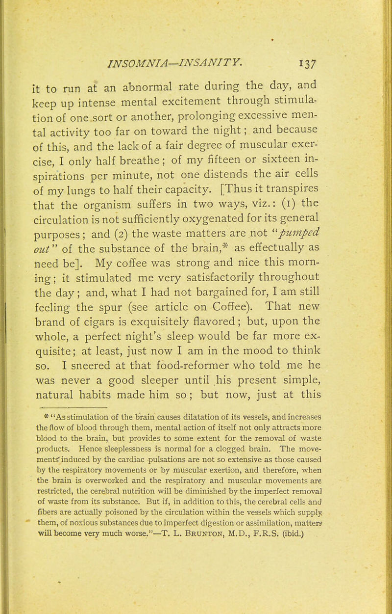 it to run at an abnormal rate during the day, and keep up intense mental excitement through stimula- tion of one sort or another, prolonging excessive men- tal activity too far on toward the night; and because of this, and the lack of a fair degree of muscular exer- cise, I only half breathe; of my fifteen or sixteen in- spirations per minute, not one distends the air cells of my lungs to half their capacity. [Thus it transpires that the organism suffers in two ways, viz.: (i) the circulation is not sufficiently oxygenated for its general purposes; and (2) the waste matters are not ''pumped out of the substance of the brain,* as effectually as need be]. My coffee was strong and nice this morn- ing ; it stimulated me very satisfactorily throughout the day; and, what I had not bargained for, I am still feeling the spur (see article on Coffee). That new brand of cigars is exquisitely flavored; but, upon the whole, a perfect night's sleep would be far more ex- quisite; at least, just now I am in the mood to think so. I sneered at that food-reformer who told me he was never a good sleeper until his present simple, natural habits made him so; but now, just at this * As stimulation of the braia causes dilatation of its vessels, and increases the flow of blood through them, mental action of itself not only attracts more blood to the brain, but provides to some extent for the removal of waste products. Hence sleeplessness is normal for a clogged brain. The move- ments' induced by the cardiac pulsations are not so extensive as those caused by the respiratory movements or by muscular exertion, and therefore, when the brain is overworked and the respiratory and muscular movements are restricted, the cerebral nutrition will be diminished by the imperfect removal of waste from its substance. But if, in addition to this, the cerebral cells and fibers are actually poisoned by the circulation within the vessels which supply, them, of noxious substances due to imperfect digestion or assimilation, matters will become very much worse.—T. L. Brunton, M.D., F.R.S. (ibid.)