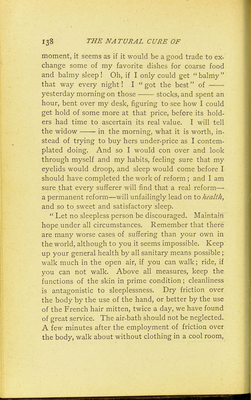 moment, it seems as if it would be a good trade to ex- change some of my favorite dishes for coarse food and balmy sleep! Oh, if I only could get balmy that way every night! I  got the best of yesterday morning on those stocks, and spent an hour, bent over my desk, figuring to see how I could get hold of some more at that price, before its hold- ers had time to ascertain its real value. I will tell the widow in the morning, what it is worth, in- stead of trying to buy hers under-price as I contem- plated doing. And so I would con over and look through myself and my habits, feeling sure that my eyelids would droop, and sleep would come before I should have completed the work of reform ; and I am sure that every sufferer will find that a real reform— a permanent reform—will unfailingly lead on to health, and so to. sweet and satisfactory sleep.  Let no sleepless person be discouraged. Maintain hope under all circumstances. Remember that there are many worse cases of suffering than your own in the world, although to you it seems impossible. Keep up your general health by all sanitary means possible ; walk much in the open air, if you can walk; ride, if you can not walk. Above all measures, keep the functions of the skin in prime condition; cleanliness is antagonistic to sleeplessness. Dry friction over the body by the use of the hand, or better by the use of the French hair mitten, twice a day, we have found of great service. The air-bath should not be neglected. A few minutes after the employment of friction over the body, walk about without clothing in a cool room,