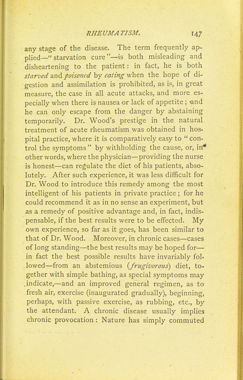 RHEUMATISM, any stage of the disease. The term frequently ap- plied—starvation cure—is both misleading and disheartening to the patient: in fact, he is both starved 2iX\A poisoned eating ^n\^^x\ the hope of di- gestion and assimilation is prohibited, as is, in great measure, the case in all acute attacks, and more es- pecially when there is nausea or lack of appetite ; -and he can only escape from the danger by abstaining temporarily. Dr. Wood's prestige in the natural treatment of acute rheumatism was obtained in hos- pital practice, where it is comparatively easy to  con- trol the symptoms  by withholding the cause, or, in* other words, where the physician—providing the nurse is honest—can regulate the diet of his patients, abso- lutely. After such experience, it was less difficult for Dr. Wood to introduce this remedy among the most intelligent of his patients in private practice ; for he could recommend it as in no sense an experiment, but as a remedy of positive advantage and, in fact, indis- pensable, if the best results were to be effected. My own experience, so far as it goes, has been similar to that of Dr. Wood. Moreover, in chronic cases—cases of long standing—the best results may be hoped for— in fact the best possible results have invariably fol- lowed—from an abstemious {frugivorous) diet, to- gether with simple bathing, as special symptoms may .indicate,—and an improved general regimen, as to fresh air, exercise (inaugurated gradually), beginning, perhaps, with passive exercise, as rubbing, etc., by the attendant. A chronic disease usually implies chronic provocation: Nature has simply commuted