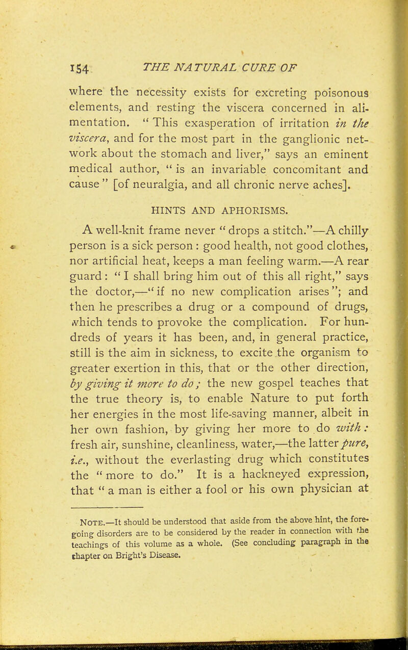 where the necessity exists for excreting poisonous elements, and resting the viscera concerned in ali- mentation.  This exasperation of irritation in the viscera, and for the most part in the ganglionic net- work about the stomach and liver, says an eminent medical author,  is an invariable concomitant and cause  [of neuralgia, and all chronic nerve aches]. HINTS AND APHORISMS. A well-knit frame never  drops a stitch.—A chilly person is a sick person : good health, not good clothes,. nor artificial heat, keeps a man feeling warm.—A rear guard :  I shall bring him out of this all right, says the doctor,—if no new complication arises; and then he prescribes a drug or a compound of drugs, (vhich tends to provoke the complication. For hun- dreds of years it has been, and, in general practice, still is the aim in sickness, to excite .the organism to greater exertion in this, that or the other direction, by giving it more to do; the new gospel teaches that the true theory is, to enable Nature to put forth her energies in the most life-saving manner, albeit in her own fashion, by giving her more to do with: fresh air, sunshine, cleanliness, water,—the latter pure, i.e., without the everlasting drug which constitutes the  more to do. It is a hackneyed expression, that  a man is either a fool or his own physician at Note.—It should be understood that aside from the above hint, the fore- going disorders are to be considered by the reader in connection with fhe teachings of this volume as a whole. (See concluding paragraph in the chapter on Bright's Disease.