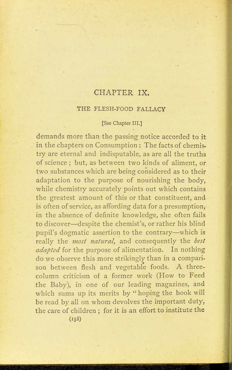 THE FLESH-FOOD FALLACY [See Chapter III.] demands more than the passing notice accorded to it in the chapters on Consumption : The facts of chemis- try are eternal and indisputable, as are all the truths of science ; but, as between two kinds of aliment, or two substances which are being considered as to their adaptation to the purpose of nourishing the body, while chemistry accurately points out which contains the greatest amount of this or that constituent, and is often of service, as affording data for a presumption, in the absence of definite knowledge, she often fails to discover—despite the chemist's, or rather his blind pupil's dogmatic assertion to the contrary—which is really the most natural, and consequently the best adapted for the purpose of alimentation. In nothing do we observe this more strikingly than in a compari- son between flesh and vegetable foods. A three- column criticism of a former work (How to Feed the Baby), in one of our leading magazines, and which sums up its merits by  hoping the book will be read by all on whom devolves the important duty, the care of children ; for it is an effort to institute the