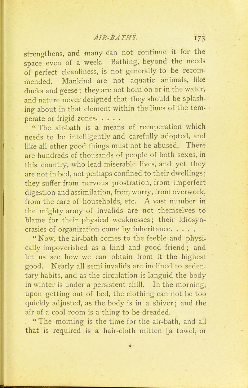 strengthens, and many can not continue it for the space even of a week. Bathing, beyond the needs of perfect cleanliness, is not generally to be recom- mended. Mankind are not aquatic animals, like ducks and geese ; they are not born on or in the water, and nature never designed that they should be splash- ing about in that element within the lines of the tem- perate or frigid zones The air-bath is a means of recuperation which needs to be intelligently and carefully adopted, and like all other good things must not be abused. There are hundreds of thousands of people of both sexes, in this country, who lead miserable lives, and yet they are not in bed, not perhaps confined to their dwellings; they suffer from nervous prostration, from imperfect digestion and assimilation, frorn worry, from overwork, from the care of households, etc. A vast number in the mighty army of invalids are not themselves to blame for their physical weaknesses; their idiosyn- crasies of organization come by inheritance  Now, the air-bath comes to the feeble and physi- cally impoverished as a kind and good friend ; and let us see how we can obtain from it the highest good. Nearly all semi-invalids are inclined to seden- tary habits, and as the circulation is languid the body in winter is under a persistent chill. In the morning, upon getting out of bed, the clothing can not be too quickly adjusted, as the body is in a shiver; and the air of a cool room is a thing to be dreaded.  The morning is the time for the air-bath, and all that is required is a hair-cloth mitten [a towel, 01