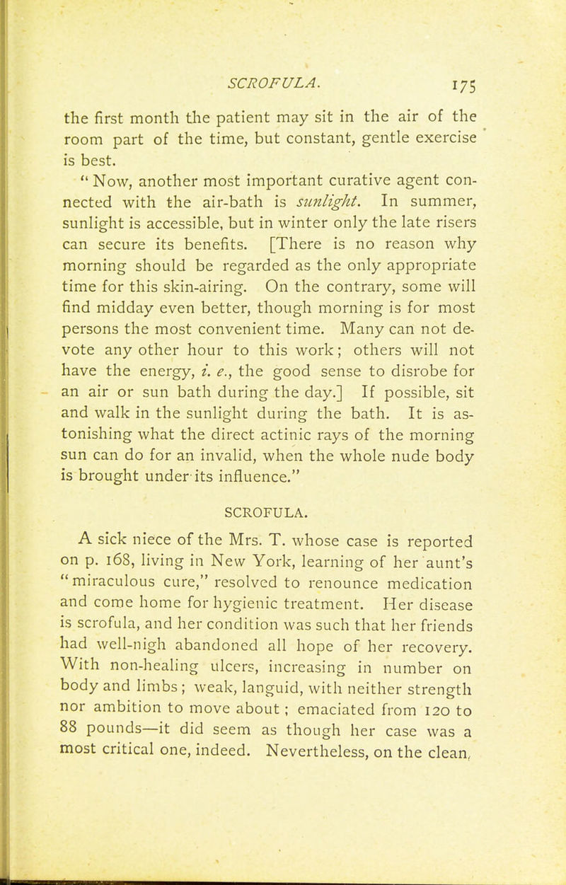 SCROFULA. the first month the patient may sit in the air of the room part of the time, but constant, gentle exercise is best.  Now, another most important curative agent con- nected with the air-bath is sunlight. In summer, sunlight is accessible, but in winter only the late risers can secure its benefits. [There is no reason why morning should be regarded as the only appropriate time for this skin-airing. On the contrary, some will find midday even better, though morning is for most persons the most convenient time. Many can not de- vote any other hour to this work; others will not have the energy, i. e., the good sense to disrobe for an air or sun bath during the day.] If possible, sit and walk in the sunlight during the bath. It is as- tonishing what the direct actinic rays of the morning sun can do for an invalid, when the whole nude body is brought under-its influence. SCROFULA. A sick niece of the Mrs. T. whose case is reported on p. 168, living in New York, learning of her aunt's miraculous cure, resolved to renounce medication and come home for hygienic treatment. Her disease is scrofula, and her condition was such that her friends had well-nigh abandoned all hope of her recovery. With non-healing ulcers, increasing in number on body and limbs ; weak, languid, with neither strength nor ambition to move about; emaciated from 120 to 88 pounds—it did seem as though her case was a most critical one, indeed. Nevertheless, on the clean,