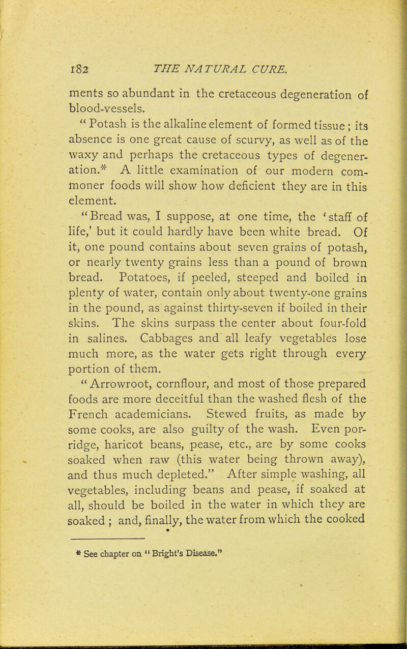 merits so abundant in the cretaceous degeneration of blood-vessels.  Potash is the alkaline element of formed tissue; its absence is one great cause of scurvy, as well as of the waxy and perhaps the cretaceous types of degener- ation.* A little examination of our modern com- moner foods will show how deficient they are in this element.  Bread was, I suppose, at one time, the ' staff of life,' but it could hardly have been white bread. Of it, one pound contains about seven grains of potash, or nearly twenty grains less than a pound of brown bread. Potatoes, if peeled, steeped and boiled in plenty of water, contain only about twenty-one grains in the pound, as against thirty-seven if boiled in their skins. The skins surpass the center about four-fold in salines. Cabbages and all leafy vegetables lose much more, as the water gets right through every portion of them.  Arrowroot, cornflour, and most of those prepared foods are more deceitful than the washed flesh of the French academicians. Stewed fruits, as made by some cooks, are also guilty of the wash. Even por- ridge, haricot beans, pease, etc., are by some cooks soaked when raw (this water being thrown away), and thus much depleted. After simple washing, all vegetables, including beans and pease, if soaked at all, should be boiled in the water in which they are soaked ; and, finally, the water from which the cooked * See chapter on  Bright's Disease.