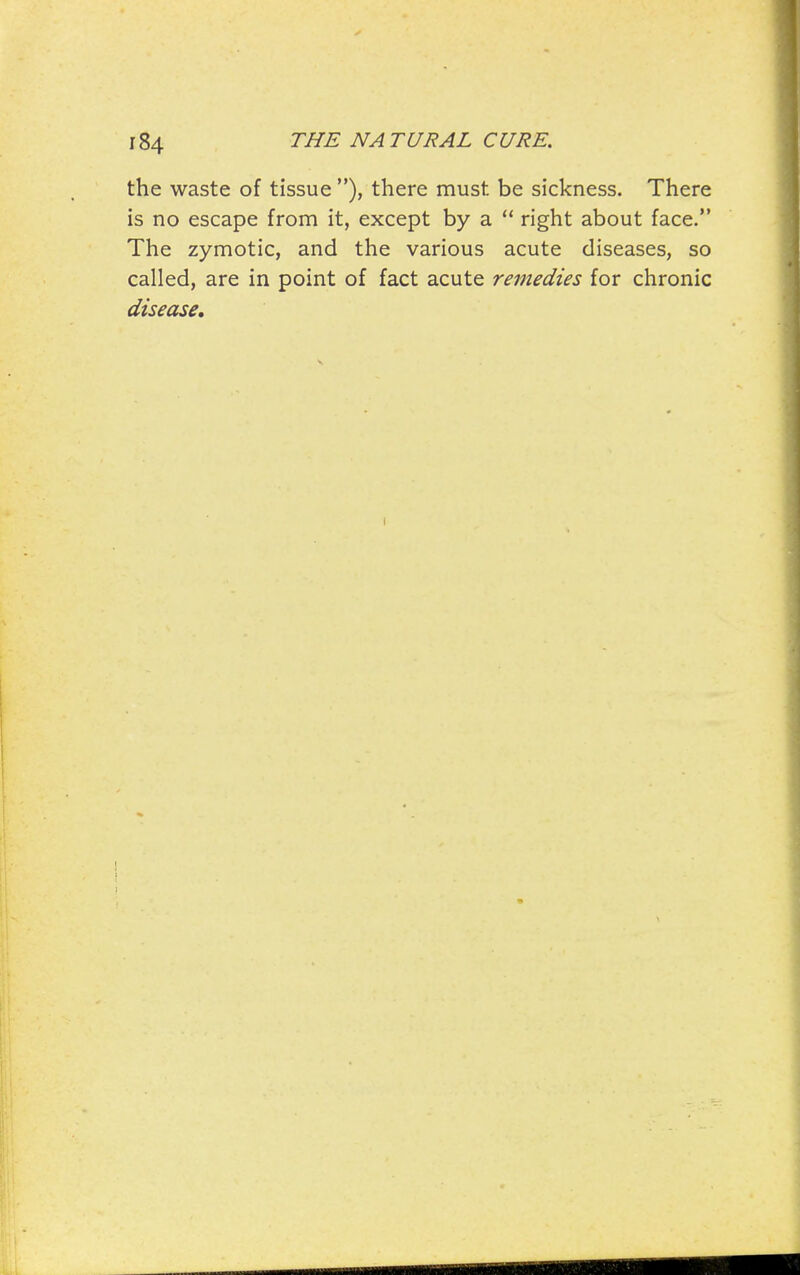 the waste of tissue ), there must be sickness. There is no escape from it, except by a  right about face. The zymotic, and the various acute diseases, so called, are in point of fact acute remedies for chronic disease.