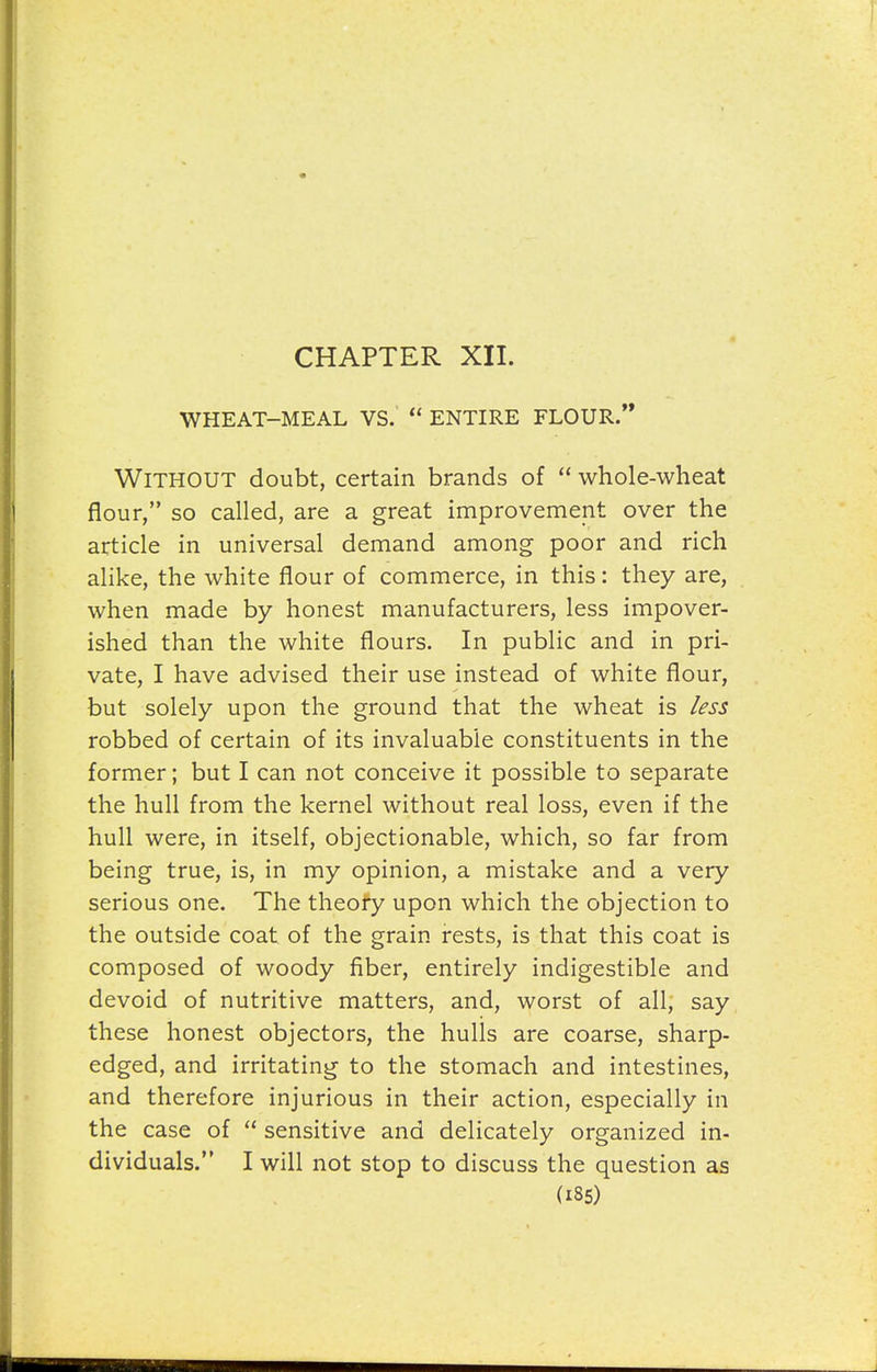 WHEAT-MEAL VS. ENTIRE FLOUR. Without doubt, certain brands of whole-wheat flour, so called, are a great improvement over the article in universal demand among poor and rich alike, the white flour of commerce, in this: they are, when made by honest manufacturers, less impover- ished than the white flours. In public and in pri- vate, I have advised their use instead of white flour, but solely upon the ground that the wheat is less robbed of certain of its invaluable constituents in the former; but I can not conceive it possible to separate the hull from the kernel without real loss, even if the hull were, in itself, objectionable, which, so far from being true, is, in my opinion, a mistake and a very serious one. The theory upon which the objection to the outside coat of the grain rests, is that this coat is composed of woody fiber, entirely indigestible and devoid of nutritive matters, and, worst of all, say these honest objectors, the hulls are coarse, sharp- edged, and irritating to the stomach and intestines, and therefore injurious in their action, especially in the case of sensitive and delicately organized in- dividuals. I will not stop to discuss the question as