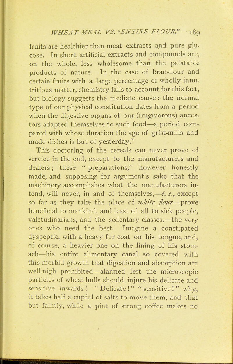fruits are healthier than meat extracts and pure glu- cose. In short, artificial extracts and compounds are, on the whole, less wholesome than the palatable products of nature. In the case of bran-flour and certain fruits with a large percentage of wholly innu- tritious matter, chemistry fails to account for this fact, but biology suggests the mediate cause: the normal type of our physical constitution dates from a period when the digestive organs of our (frugivorous) ances- tors adapted themselves to such food—a period com- pared with whose duration the age of grist-mills and made dishes is but of yesterday. This doctoring of the cereals can never prove of service in the end, except to the manufacturers and dealers; these  preparations, however honestly made, and supposing for argument's sake that the machinery accomplishes what the manufacturers in- tend, will never, in and of themselves,—i. e., except so far as they take the place of white flour—prove beneficial to mankind, and least of all to sick people, valetudinarians, and the sedentary classes,—the very ones who need the best. Imagine a constipated dyspeptic, with a heavy fur coat on his tongue, and, of course, a heavier one on the lining of his stom- ach—his entire alimentary canal so covered with this morbid growth that digestion and absorption are well-nigh prohibited—alarmed lest the microscopic particles of wheat-hulls should injure his delicate and sensitive inwards !  Delicate !   sensitive !  why, it takes half a cupful of salts to move them, and that but faintly, while a pint of strong coffee makes nc /